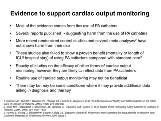 Evidence to support cardiac output monitoring
     •     Most of the evidence comes from the use of PA catheters
     •     Several reports published1 - suggesting harm from the use of PA catheters
     •     More recent randomized control studies and several meta analyses2 have
           not shown harm from their use
     •     These studies also failed to show a proven benefit (mortality or length of
           ICU/ hospital stay) of using PA catheters compared with standard care3
     •     Paucity of studies on the efficacy of other forms of cardiac output
           monitoring; however they are likely to reflect data from PA catheters
     •     Routine use of cardiac output monitoring may not be beneficial
     •     There may be may be some conditions where it may provide additional data
           aiding in diagnosis and therapy

1. Connors AF, Speroff T, Dawson NV, Thomas CT, Harrell FE, Wagner D et al.The Effectiveness of Right Heart Catheterization in the Initial
Care of Critically III Patients. JAMA. 1996; 276: 889-897
2. Shah MR, Hasselblad V, Stevenson LW, Binanay C, O’Connor CM, Sopko G et al. Impact of the Pulmonary Artery Catheter in Critically Ill
Patients. JAMA. 2005; 294: 1664-1670
3. Harvey S, Young D, BramptonW, Cooper A,Doig GS, SibbaldW, Rowan K. Pulmonary artery catheters for adult patients in intensive care.
Cochrane Database of Systematic Reviews 2006, Issue 3.
 