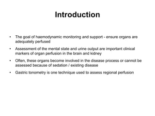 Introduction

•   The goal of haemodynamic monitoring and support - ensure organs are
    adequately perfused
•   Assessment of the mental state and urine output are important clinical
    markers of organ perfusion in the brain and kidney
•   Often, these organs become involved in the disease process or cannot be
    assessed because of sedation / existing disease
•   Gastric tonometry is one technique used to assess regional perfusion
 