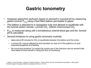 Gastric tonometry

•    Assesses splanchnic perfusion based on stomach’s mucosal pH by measuring
     gastric luminal PCO2 using a fluid filled balloon permeable to gases
•    The balloon is attached to a nasogastric tube and allowed to equilibrate with
     the luminal carbon dioxide. Luminal CO2 reflects intramucosal CO2
•    PCO2 is measured along with a simultaneous arterial blood gas and the luminal
     pH is calculated
•    Several limitations to using gastric tonometry routinely:
       – takes about 90 minutes for CO2 to equilibrate between the balloon and the lumen
       – Luminal CO2 may be affected by acid secretion (or lack of it if the patient is on acid
         suppressing agents) and feeding
       – No convincing evidence1 to support its routine use in the intensive care as several trials
         have failed to show benefit in using this form of monitoring




    1. Holley A, Lukin W, Paratz J, Hawkins T, Boots R Lipman J. Review article: Part two: Goal-directed resuscitation – Which goals?
    Perfusion targets. Emergency Medicine Australasia (2012) 24, 127–135
 