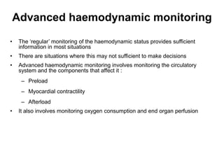 Advanced haemodynamic monitoring
•    The ‘regular’ monitoring of the haemodynamic status provides sufficient
     information in most situations
•    There are situations where this may not sufficient to make decisions
•    Advanced haemodynamic monitoring involves monitoring the circulatory
     system and the components that affect it :
      – Preload
      – Myocardial contractility
      – Afterload
•    It also involves monitoring oxygen consumption and end organ perfusion
 