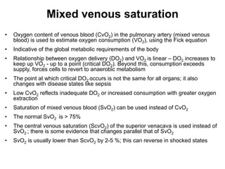 Mixed venous saturation
•   Oxygen content of venous blood (CvO2) in the pulmonary artery (mixed venous
    blood) is used to estimate oxygen consumption (VO2), using the Fick equation
•   Indicative of the global metabolic requirements of the body
•   Relationship between oxygen delivery (DO2) and VO2 is linear – DO2 increases to
    keep up VO2 - up to a point (critical DO2). Beyond this, consumption exceeds
    supply, forces cells to revert to anaerobic metabolism
•   The point at which critical DO2 occurs is not the same for all organs; it also
    changes with disease states like sepsis
•   Low CvO2 reflects inadequate DO2 or increased consumption with greater oxygen
    extraction
•   Saturation of mixed venous blood (SvO2) can be used instead of CvO2
•   The normal SvO2 is > 75%
•   The central venous saturation (ScvO2) of the superior venacava is used instead of
    SvO2 ; there is some evidence that changes parallel that of SvO2
•   SvO2 is usually lower than ScvO2 by 2-5 %; this can reverse in shocked states
 