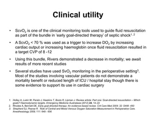Clinical utility
•    ScvO2 is one of the clinical monitoring tools used to guide fluid resuscitation
     as part of the bundle in ‘early goal-directed therapy’ of septic shock1, 2
•    A ScvO2 < 70 % was used as a trigger to increase DO2 by increasing
     cardiac output or increasing haemoglobin once fluid resuscitation resulted in
     a target CVP of 8 -12
•    Using this bundle, Rivers demonstrated a decrease in mortality; we await
     results of more recent studies
•    Several studies have used SvO2 monitoring in the perioperative setting3.
     Most of the studies involving vascular patients do not demonstrate a
     mortality benefit or reduced length of ICU / hospital stay though there is
     some evidence to support its use in cardiac surgery


1. Holley A, Lukin W, Paratz J, Hawkins T, Boots R, Lipman J. Review article: Part one: Goal-directed resuscitation – Which
   goals? Haemodynamic targets. Emergency Medicine Australasia (2012) 24, 14–22
2. Rhodes A, Bennett DE. Early goal-directed therapy: An evidence-based review. Crit Care Med 2004; 32: S448 -450
3. Shepherd SJ, Pearse R. Role of Central and Mixed Venous Oxygen Saturation Measurement in Perioperative Care.
   Anesthesiology 2009; 111: 649 - 656
 