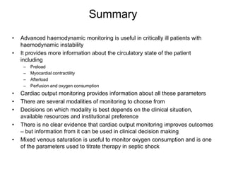 Summary
•   Advanced haemodynamic monitoring is useful in critically ill patients with
    haemodynamic instability
•   It provides more information about the circulatory state of the patient
    including
     –   Preload
     –   Myocardial contractility
     –   Afterload
     –   Perfusion and oxygen consumption
•   Cardiac output monitoring provides information about all these parameters
•   There are several modalities of monitoring to choose from
•   Decisions on which modality is best depends on the clinical situation,
    available resources and institutional preference
•   There is no clear evidence that cardiac output monitoring improves outcomes
    – but information from it can be used in clinical decision making
•   Mixed venous saturation is useful to monitor oxygen consumption and is one
    of the parameters used to titrate therapy in septic shock
 