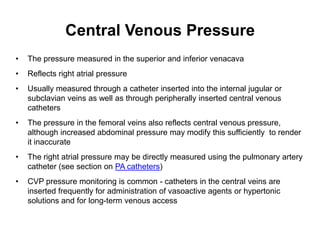 Central Venous Pressure
•   The pressure measured in the superior and inferior venacava
•   Reflects right atrial pressure
•   Usually measured through a catheter inserted into the internal jugular or
    subclavian veins as well as through peripherally inserted central venous
    catheters
•   The pressure in the femoral veins also reflects central venous pressure,
    although increased abdominal pressure may modify this sufficiently to render
    it inaccurate
•   The right atrial pressure may be directly measured using the pulmonary artery
    catheter (see section on PA catheters)
•   CVP pressure monitoring is common - catheters in the central veins are
    inserted frequently for administration of vasoactive agents or hypertonic
    solutions and for long-term venous access
 