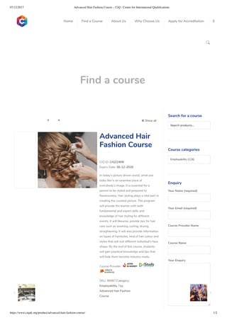 07/12/2017 Advanced Hair Fashion Course – CiQ : Centre for International Qualiﬁcations
https://www.ciquk.org/product/advanced-hair-fashion-course/ 1/2

Find a course
 Show all 
CIQ ID: CIQ21909
Expiry Date: 30-12-2020
In today’s picture driven world, what one
looks like is an essential piece of
everybody’s image. It is essential for a
person to be styled and prepared to
awlessness. Hair styling plays a vital part in
creating the coveted picture. The program
will provide the learner with both
fundamental and expert skills and
knowledge of hair styling for different
events. It will likewise, provide tips for hair
care such as washing, curling, drying,
straightening. It will also provide information
on types of hairstyles, kind of hair colour and
styles that will suit different individual’s face
shape. By the end of this course, students
will gain practical knowledge and tips that
will help them become industry ready.
Course Provider:
SKU: 98987 Category:
Employability Tag:
Advanced Hair Fashion
Course
Advanced Hair
Fashion Course
Search for a course
Searchproducts…
Course categories
Employability (124)
Enquiry
Your Name (required)
Your Email (required)
Course Provider Name
Course Name
Your Enquiry
0
 
0
 
0
 
 
Home Find a Course About Us Why Choose Us Apply for Accreditation B
 