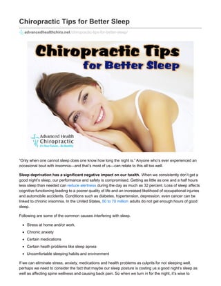 Chiropractic Tips for Better Sleep
advancedhealthchiro.net /chiropractic-tips-for-better-sleep/
“Only when one cannot sleep does one know how long the night is.” Anyone who’s ever experienced an
occasional bout with insomnia—and that’s most of us—can relate to this all too well.
Sleep deprivation has a significant negative impact on our health. When we consistently don’t get a
good night’s sleep, our performance and safety is compromised. Getting as little as one and a half hours
less sleep than needed can reduce alertness during the day as much as 32 percent. Loss of sleep affects
cognitive functioning leading to a poorer quality of life and an increased likelihood of occupational injuries
and automobile accidents. Conditions such as diabetes, hypertension, depression, even cancer can be
linked to chronic insomnia. In the United States, 50 to 70 million adults do not get enough hours of good
sleep.
Following are some of the common causes interfering with sleep.
Stress at home and/or work.
Chronic anxiety
Certain medications
Certain heath problems like sleep apnea
Uncomfortable sleeping habits and environment
If we can eliminate stress, anxiety, medications and health problems as culprits for not sleeping well,
perhaps we need to consider the fact that maybe our sleep posture is costing us a good night’s sleep as
well as affecting spine wellness and causing back pain. So when we turn in for the night, it’s wise to
 