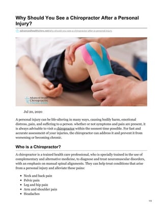 Why Should You See a Chiropractor After a Personal
Injury?
advancedhealthchiro.net/why-should-you-see-a-chiropractor-after-a-personal-injury
Jul 20, 2020
A personal injury can be life-altering in many ways, causing bodily harm, emotional
distress, pain, and suffering to a person. whether or not symptoms and pain are present, it
is always advisable to visit a chiropractor within the soonest time possible. For fast and
accurate assessment of your injuries, the chiropractor can address it and prevent it from
worsening or becoming chronic.
Who is a Chiropractor?
A chiropractor is a trained health care professional, who is specially trained in the use of
complementary and alternative medicine, to diagnose and treat neuromuscular disorders,
with an emphasis on manual spinal alignments. They can help treat conditions that arise
from a personal injury and alleviate these pains:
Neck and back pain
Pelvic pain
Leg and hip pain
Arm and shoulder pain
Headaches
1/3
 