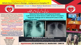 Altamash
General Hospital ST – 9 /A
Block 1 Clifton Karachi
Time, 10 am to 1 Pm
6 Pm to 8 Pm Daily
Sunday Closed
Advanced ( Stage D )Heart Failure Syndromes ( Huge Elephant
Heart )
Advances in medical therapy for chronic, ambulatory
heart failure (HF stage C ) have improved survival but
simultaneously increased the number of patients with
refractory, advanced HF syndromes .
These advanced HF patients typically have limiting HF
symptoms at rest, ( NYHA FC III & IV ) and thus
require frequent hospitalizations . Advanced HF not
only carries a dismal prognosis, but ( Its Costly and
deadly indeed ) with up to 75% of patients dying
within 6 months despite optimal medical
( GDMT ) therapy.
The gold standard for management of advanced
HF is cardiac transplantation, with 1-year survival
approaching 90% and 11-year survival of 50%.
So Only Option for countries like Pakistan is to focus
on prevention of asymptomatic HF ( Stage A & B ) to
Symptomatic HF stage C and Stage D , by establishing
multidisciplinary HF programme and network .
Advanced Heart Failure need advanced therapies
( Left Ventricular Assist devices ( LVAD ) & Heart Transplant )
“ Diagnostic challenge and no advanced HF center to offer
advanced therapies “ So only option is , to prevent this tiny HF syndromes “
Early Diagnosis of HF is a science or art ??
Which Heart Failure is Benign , malignant or Complex ??
 