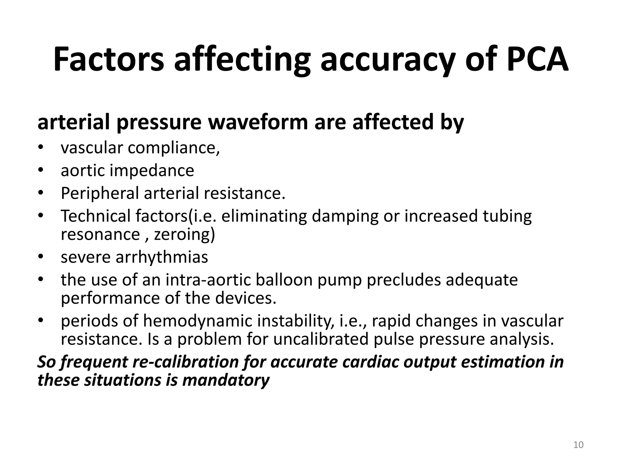 Factors affecting accuracy of PCA
arterial pressure waveform are affected by
• vascular compliance,
• aortic impedance
• Peripheral arterial resistance.
• Technical factors(i.e. eliminating damping or increased tubing
resonance , zeroing)
• severe arrhythmias
• the use of an intra-aortic balloon pump precludes adequate
performance of the devices.
• periods of hemodynamic instability, i.e., rapid changes in vascular
resistance. Is a problem for uncalibrated pulse pressure analysis.
So frequent re-calibration for accurate cardiac output estimation in
these situations is mandatory
10
 