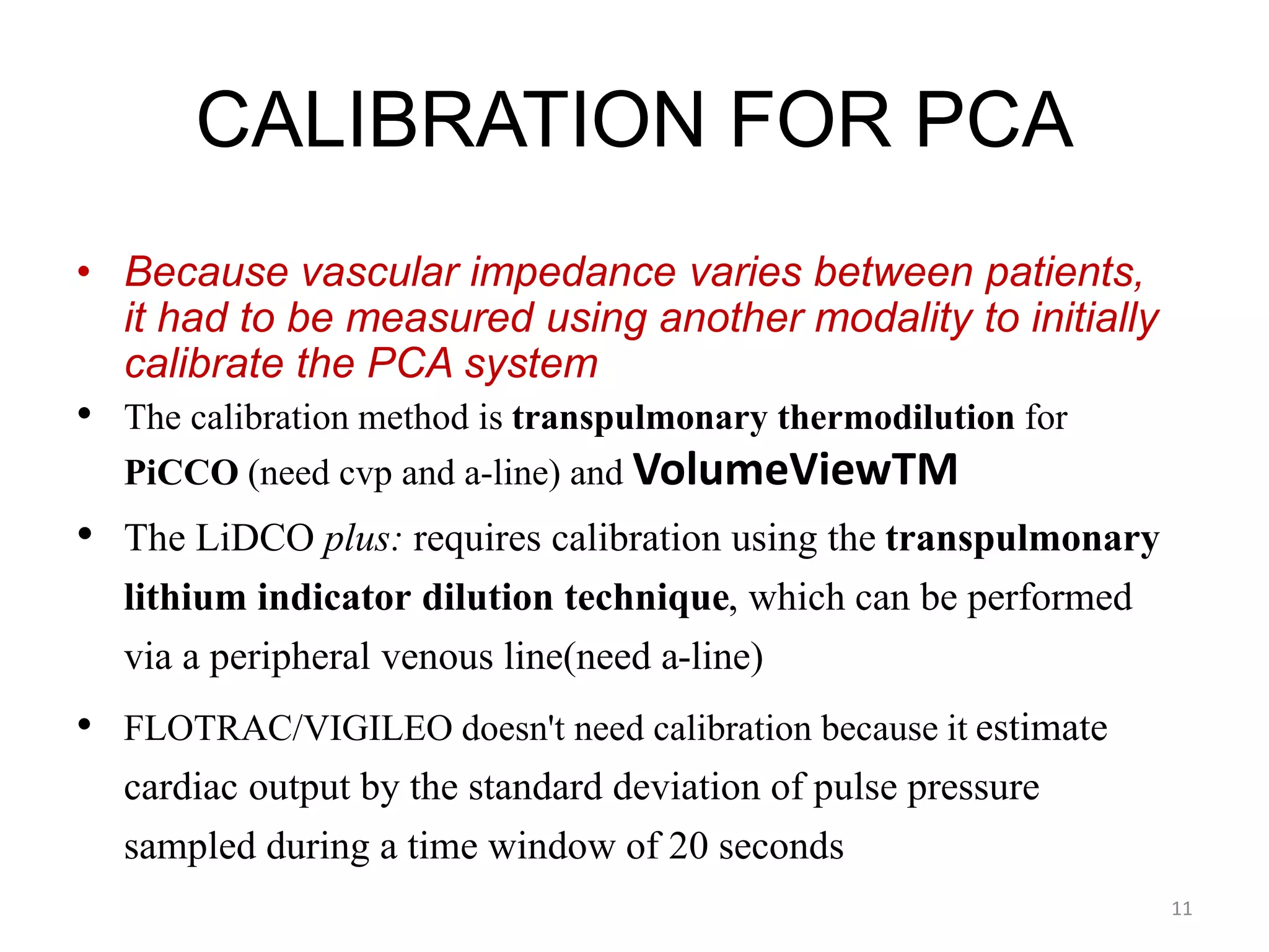 CALIBRATION FOR PCA
• Because vascular impedance varies between patients,
it had to be measured using another modality to initially
calibrate the PCA system
• The calibration method is transpulmonary thermodilution for
PiCCO (need cvp and a-line) and VolumeViewTM
• The LiDCO plus: requires calibration using the transpulmonary
lithium indicator dilution technique, which can be performed
via a peripheral venous line(need a-line)
• FLOTRAC/VIGILEO doesn't need calibration because it estimate
cardiac output by the standard deviation of pulse pressure
sampled during a time window of 20 seconds
11
 
