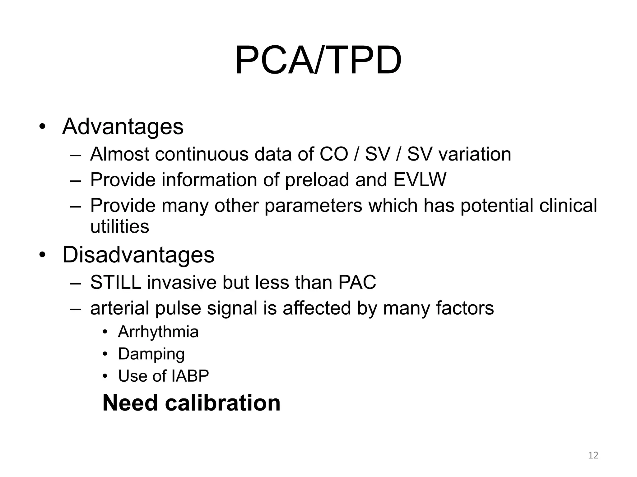 PCA/TPD
• Advantages
– Almost continuous data of CO / SV / SV variation
– Provide information of preload and EVLW
– Provide many other parameters which has potential clinical
utilities
• Disadvantages
– STILL invasive but less than PAC
– arterial pulse signal is affected by many factors
• Arrhythmia
• Damping
• Use of IABP
Need calibration
12
 