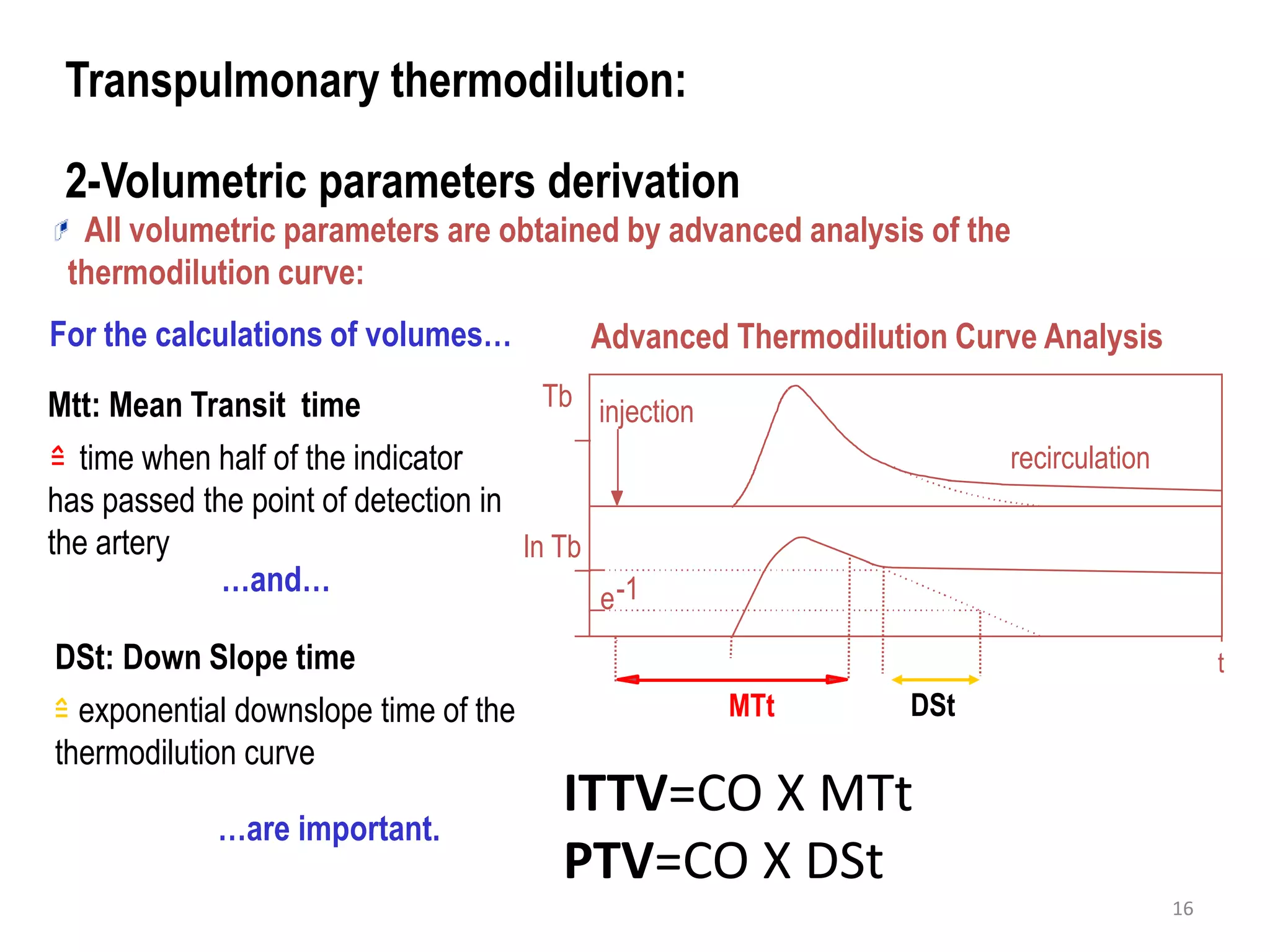 Advanced Thermodilution Curve Analysis
Transpulmonary thermodilution:
2-Volumetric parameters derivation
Mtt: Mean Transit time
time when half of the indicator
has passed the point of detection in
the artery
DSt: Down Slope time
exponential downslope time of the
thermodilution curve
For the calculations of volumes…
ln Tb
injection
recirculation
MTt
t
e-1
DSt
Tb
…are important.
…and…
All volumetric parameters are obtained by advanced analysis of the
thermodilution curve:
ITTV=CO X MTt
PTV=CO X DSt
16
 