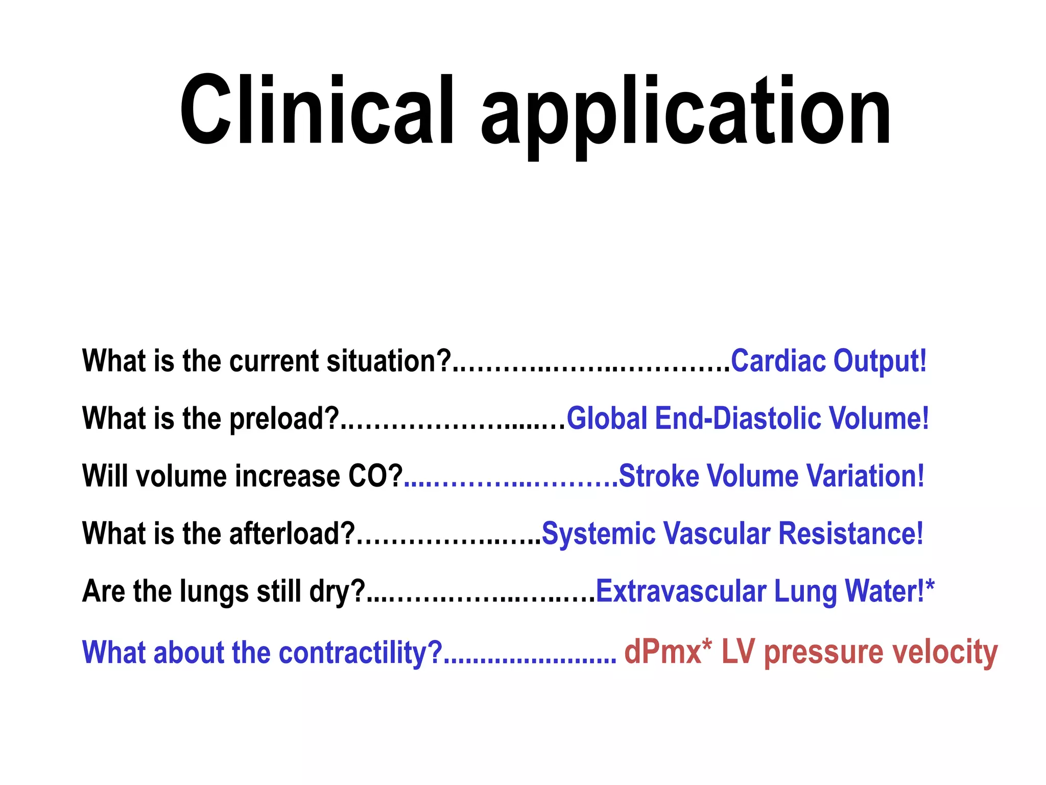What is the current situation?.………..……..………….Cardiac Output!
What is the preload?.……………….....…Global End-Diastolic Volume!
Will volume increase CO?....………...……….Stroke Volume Variation!
What is the afterload?……………..…..Systemic Vascular Resistance!
Are the lungs still dry?...…….……...…..….Extravascular Lung Water!*
What about the contractility?........................ dPmx* LV pressure velocity
Clinical application
 