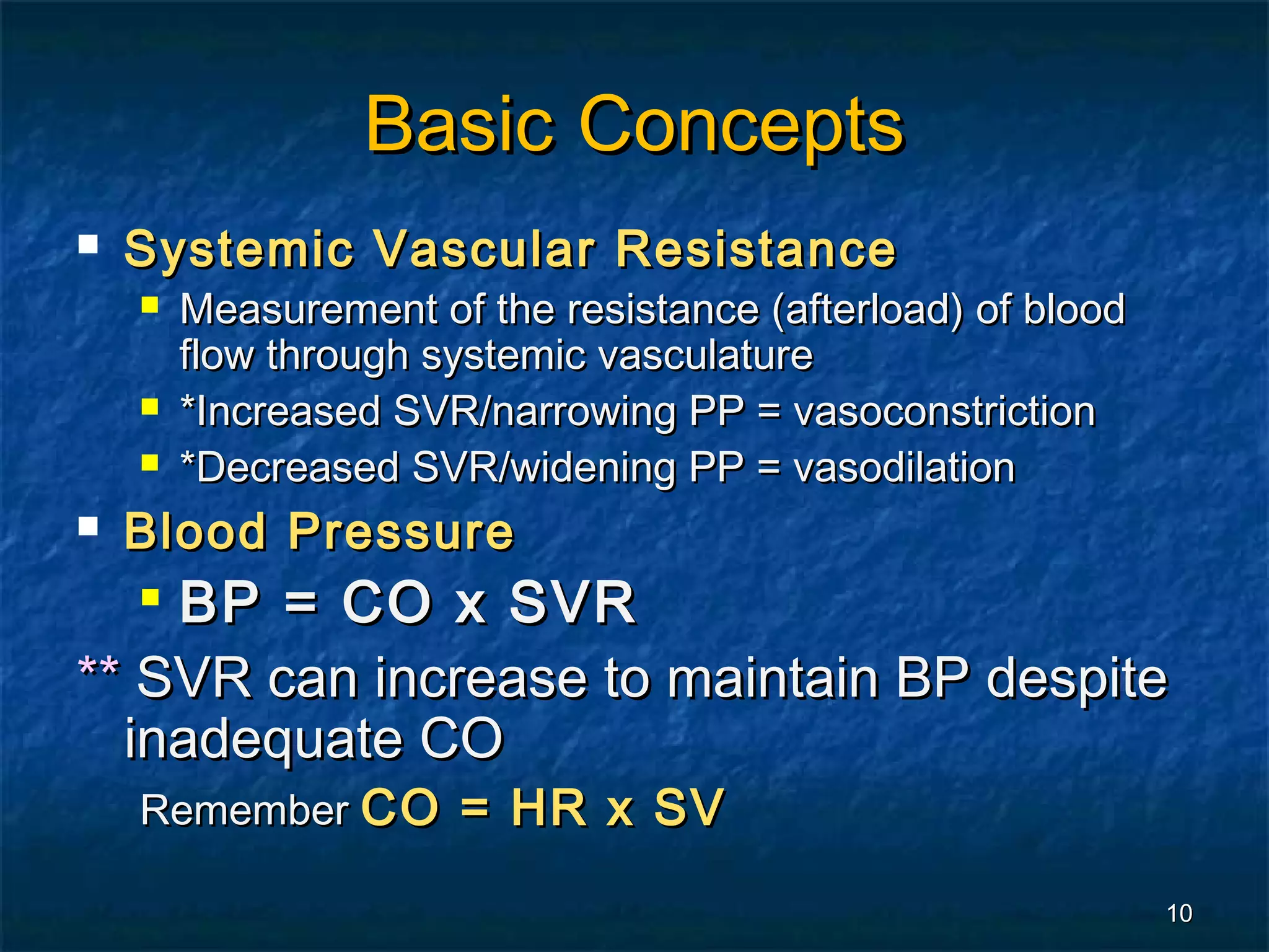 Basic Concepts
   Systemic Vascular Resistance
       Measurement of the resistance (afterload) of blood
        flow through systemic vasculature
       *Increased SVR/narrowing PP = vasoconstriction
       *Decreased SVR/widening PP = vasodilation
   Blood Pressure
    BP = CO x SVR
    


** SVR can increase to maintain BP despite
  inadequate CO
    Remember CO = HR x SV

                                                             10
 