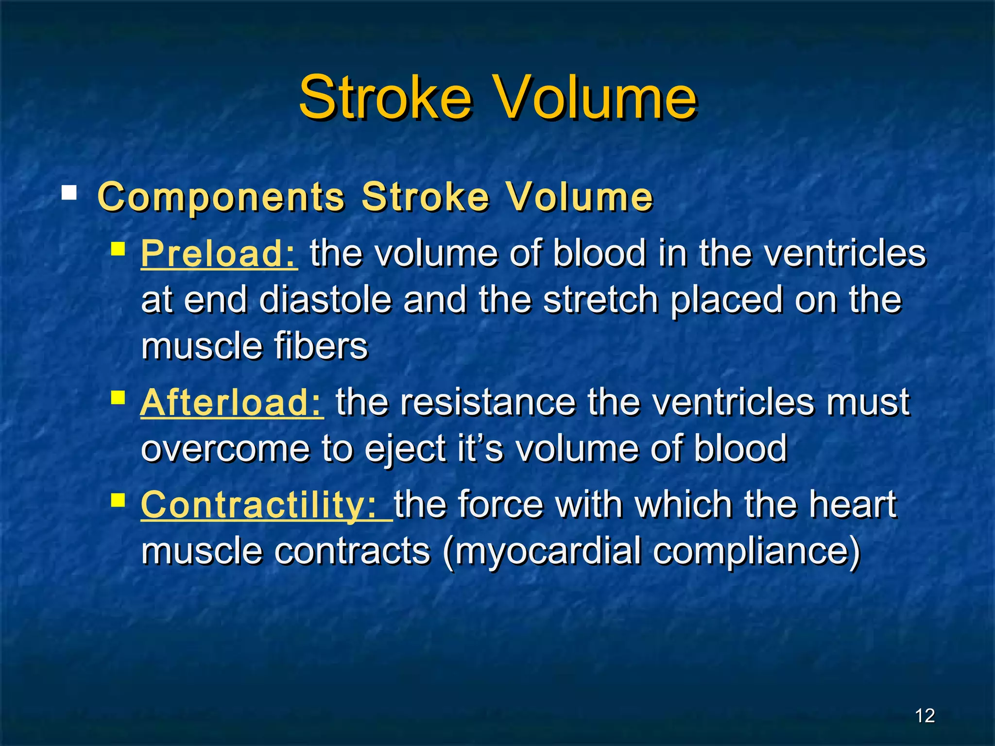 Stroke Volume
   Components Stroke Volume
     Preload: the volume of blood in the ventricles

      at end diastole and the stretch placed on the
      muscle fibers
     Afterload: the resistance the ventricles must

      overcome to eject it’s volume of blood
     Contractility: the force with which the heart

      muscle contracts (myocardial compliance)



                                                   12
 