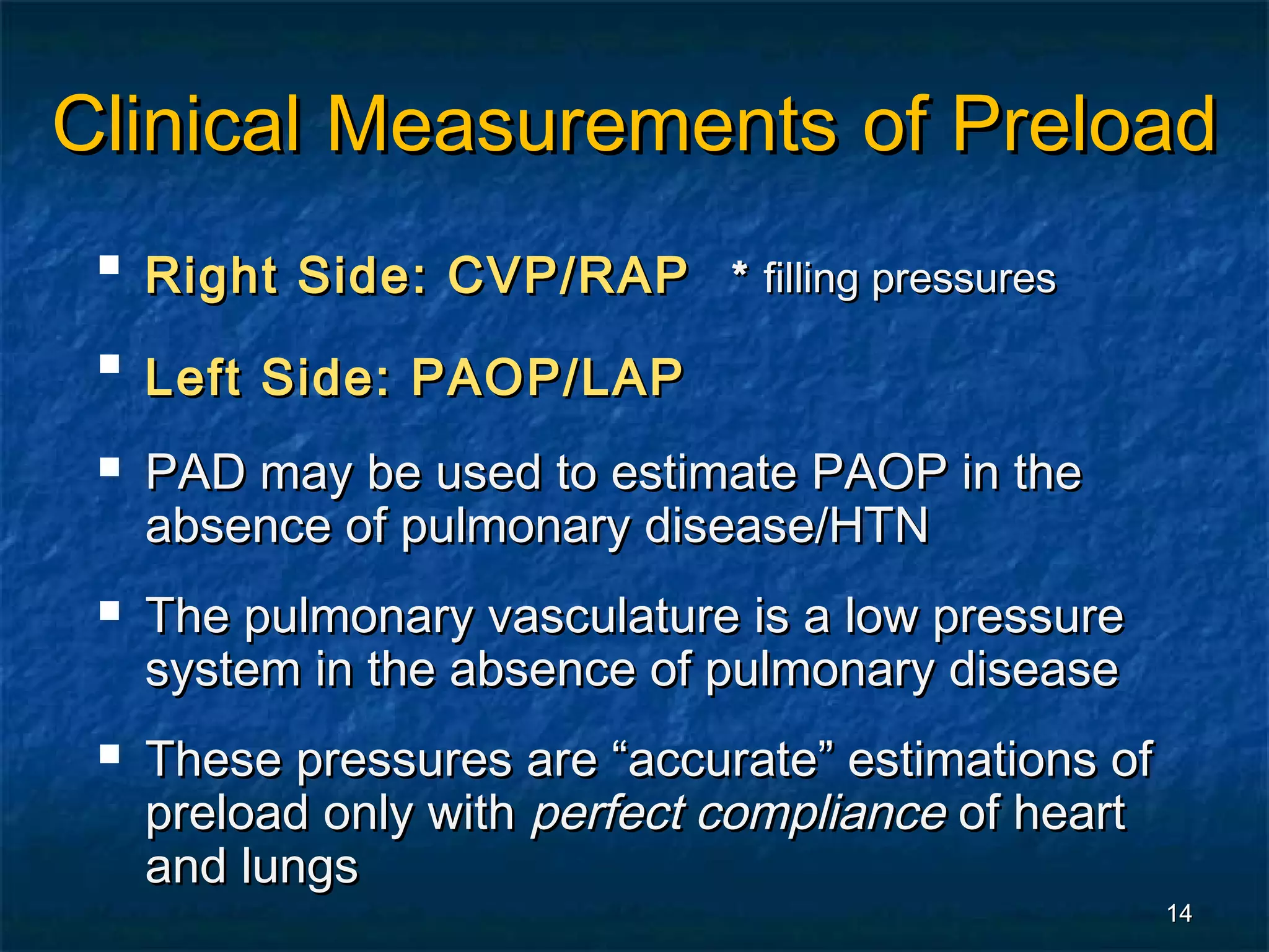 Clinical Measurements of Preload
    Right Side: CVP/RAP * filling pressures
 
     Left Side: PAOP/LAP
    PAD may be used to estimate PAOP in the
     absence of pulmonary disease/HTN
    The pulmonary vasculature is a low pressure
     system in the absence of pulmonary disease
    These pressures are “accurate” estimations of
     preload only with perfect compliance of heart
     and lungs
                                                     14
 