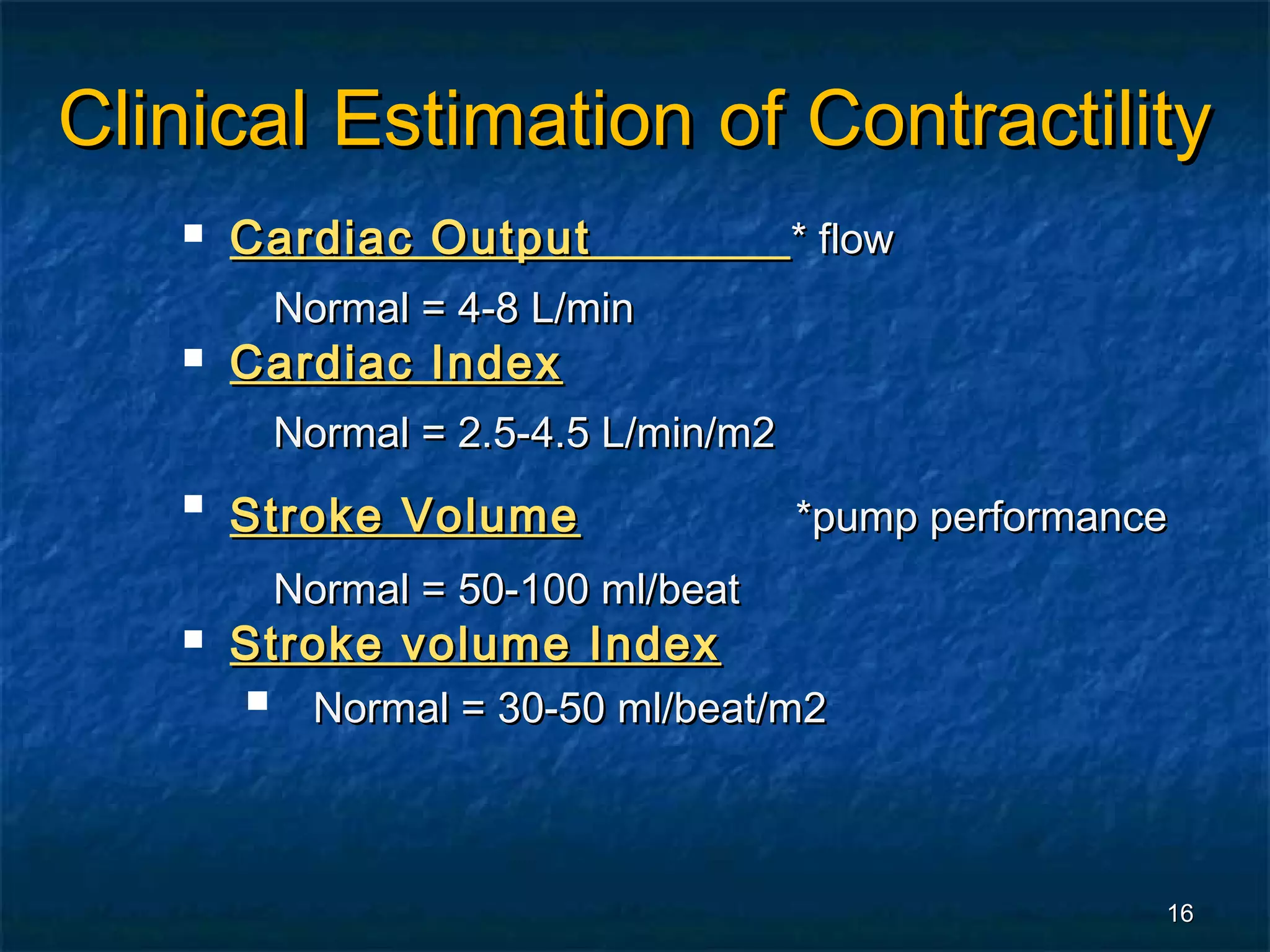Clinical Estimation of Contractility
      Cardiac Output                  * flow
           Normal = 4-8 L/min
      Cardiac Index
           Normal = 2.5-4.5 L/min/m2
   
       Stroke Volume                   *pump performance
           Normal = 50-100 ml/beat
      Stroke volume Index
           Normal = 30-50 ml/beat/m2



                                                       16
 