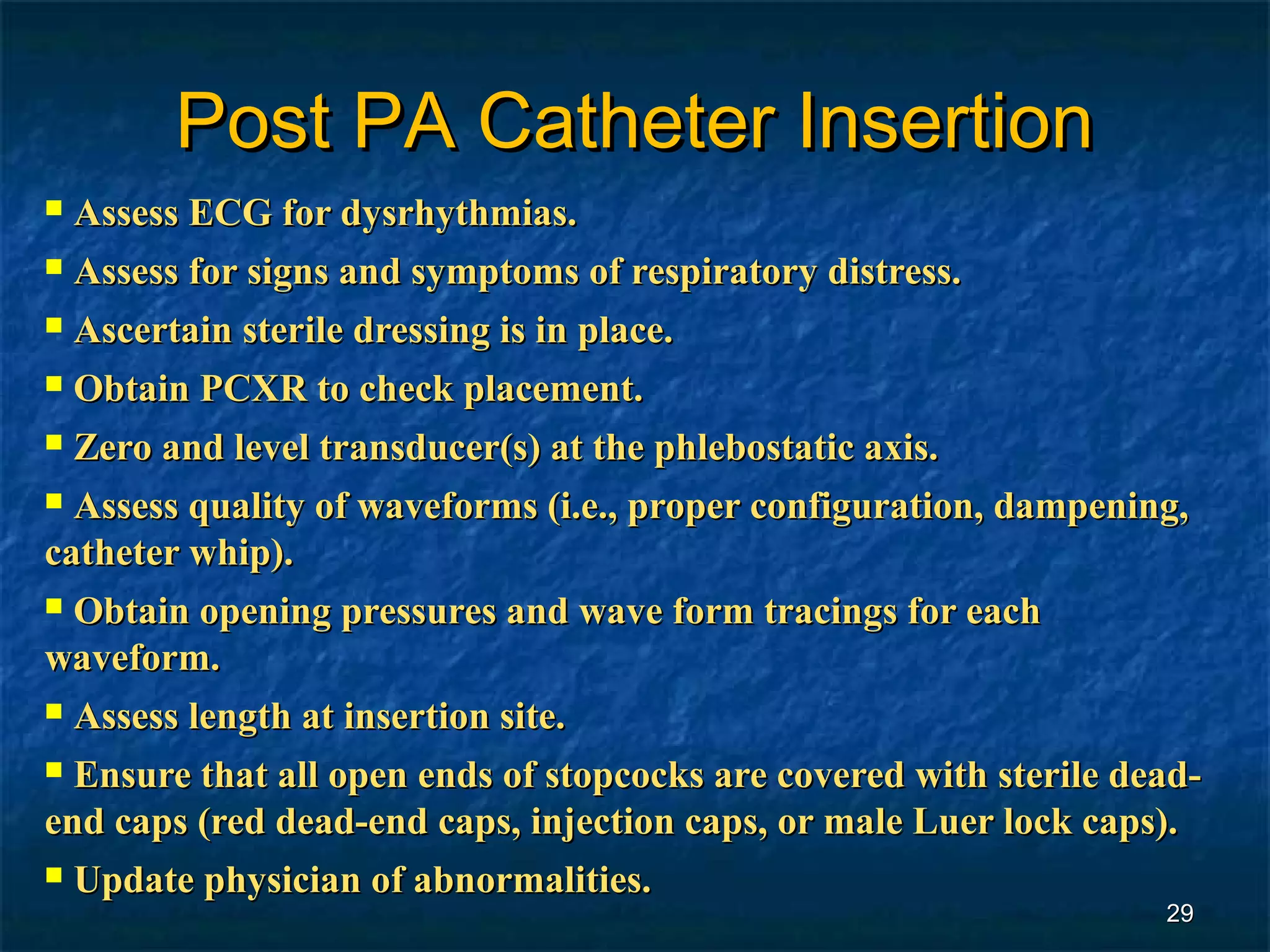 Post PA Catheter Insertion
 Assess ECG for dysrhythmias.
 Assess for signs and symptoms of respiratory distress.

 Ascertain sterile dressing is in place.
 Obtain PCXR to check placement.

 Zero and level transducer(s) at the phlebostatic axis.
 Assess quality of waveforms (i.e., proper configuration, dampening,

catheter whip).
 Obtain opening pressures and wave form tracings for each

waveform.
 Assess length at insertion site.

 Ensure that all open ends of stopcocks are covered with sterile dead-
end caps (red dead-end caps, injection caps, or male Luer lock caps).
 Update physician of abnormalities.
                                                                    29
 