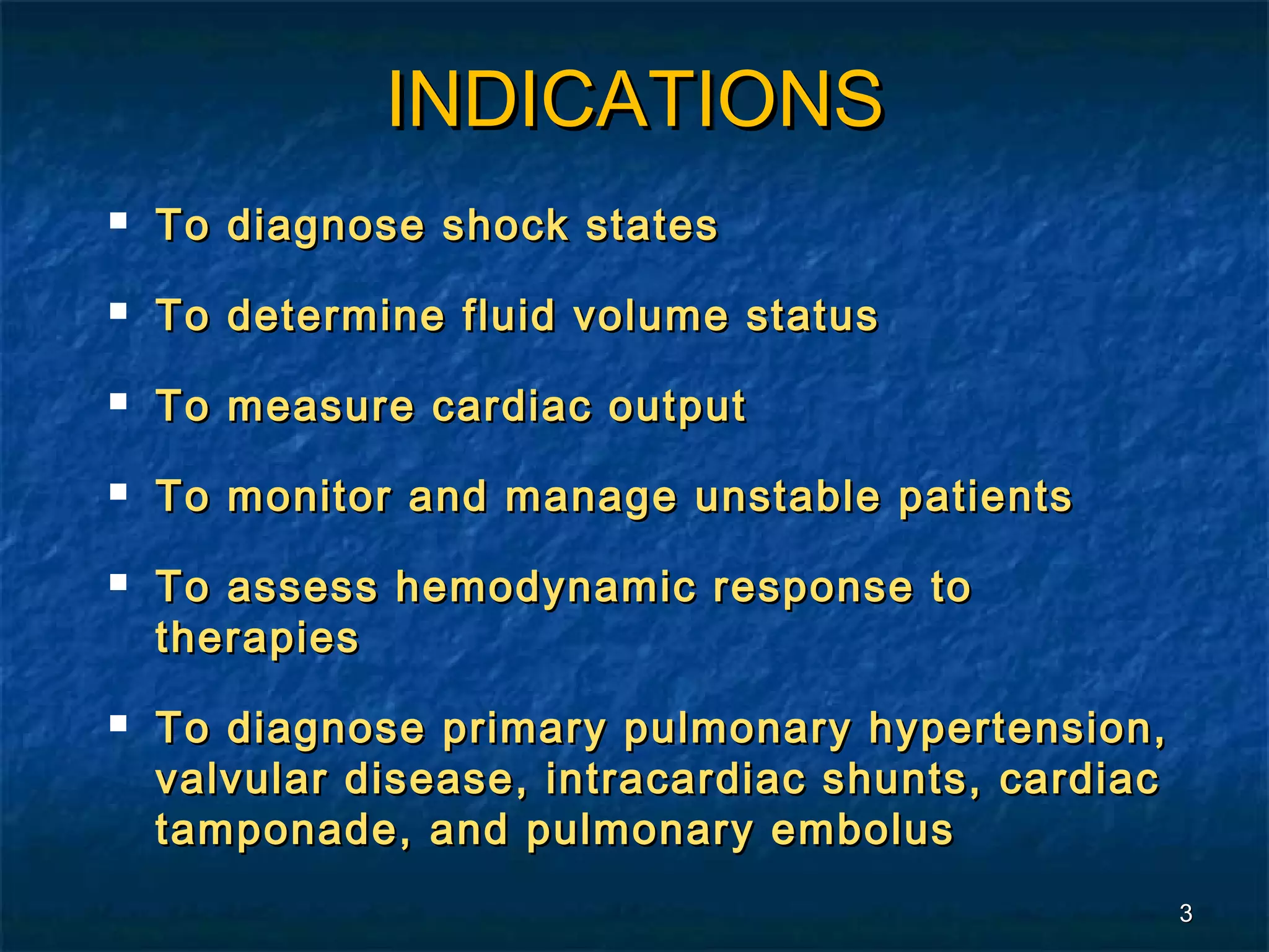 INDICATIONS
   To diagnose shock states
   To determine fluid volume status
   To measure cardiac output
   To monitor and manage unstable patients
   To assess hemodynamic response to
    therapies
   To diagnose primary pulmonary hypertension,
    valvular disease, intracardiac shunts, cardiac
    tamponade, and pulmonary embolus
                                                     3
 