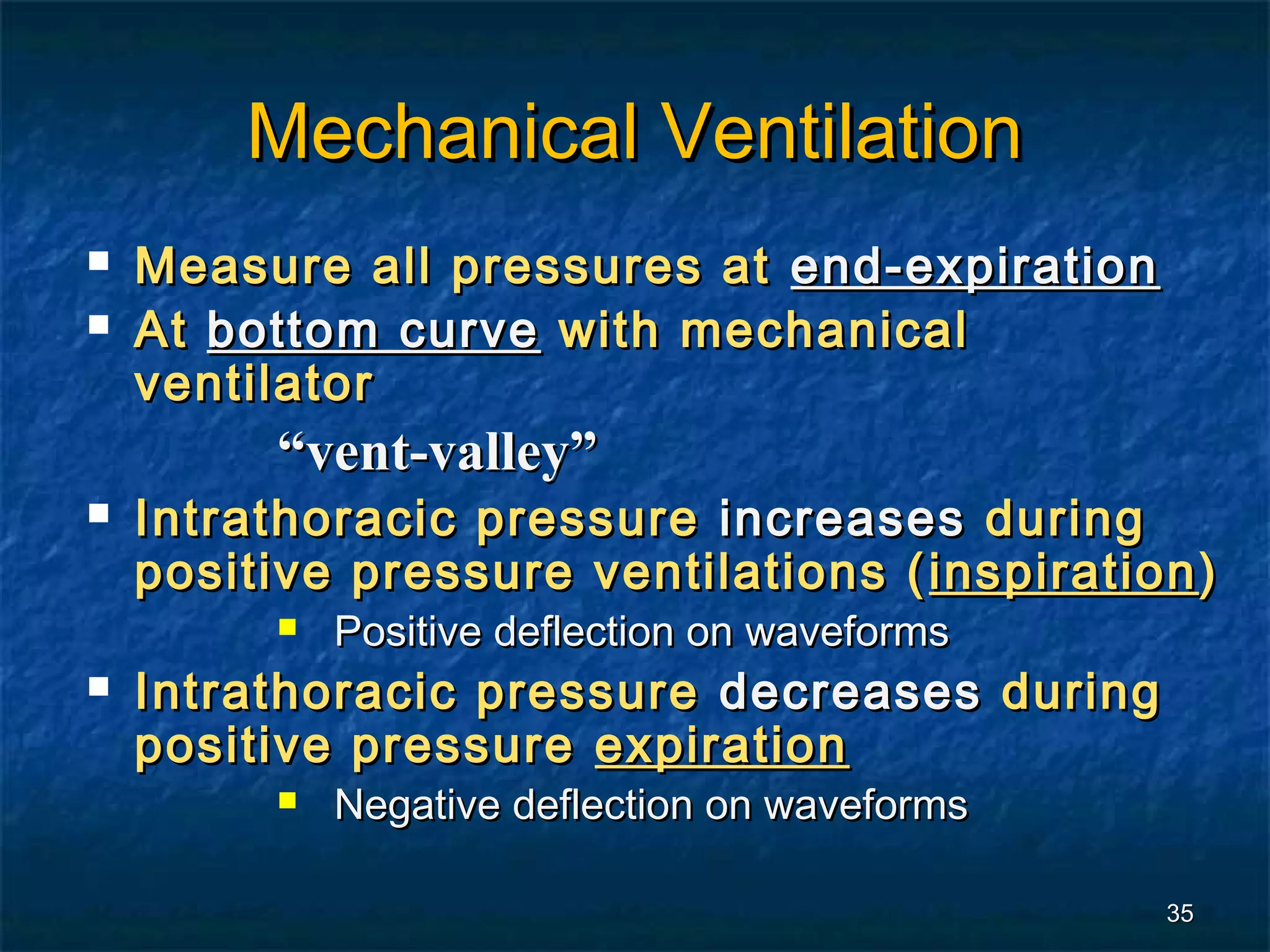 Mechanical Ventilation
   Measure all pressures at end-expiration
   At bottom curve with mechanical
    ventilator
          “vent-valley”
   Intrathoracic pressure increases during
    positive pressure ventilations ( inspiration )
             Positive deflection on waveforms
   Intrathoracic pressure decreases during
    positive pressure expiration
             Negative deflection on waveforms

                                                 35
 