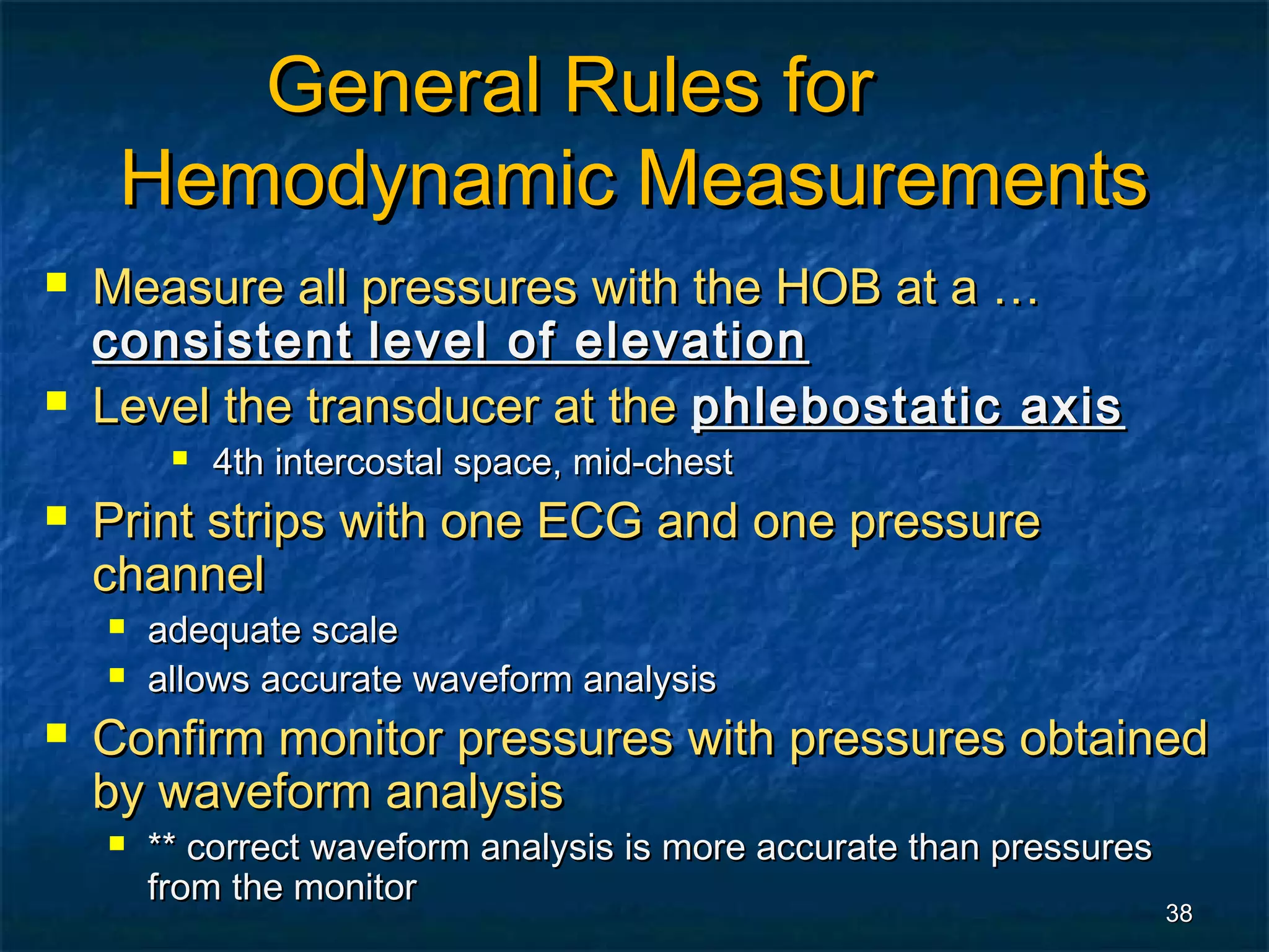 General Rules for
     Hemodynamic Measurements
   Measure all pressures with the HOB at a …
    consistent level of elevation
   Level the transducer at the phlebostatic axis
            4th intercostal space, mid-chest
   Print strips with one ECG and one pressure
    channel
       adequate scale
       allows accurate waveform analysis
   Confirm monitor pressures with pressures obtained
    by waveform analysis
       ** correct waveform analysis is more accurate than pressures
        from the monitor
                                                                       38
 