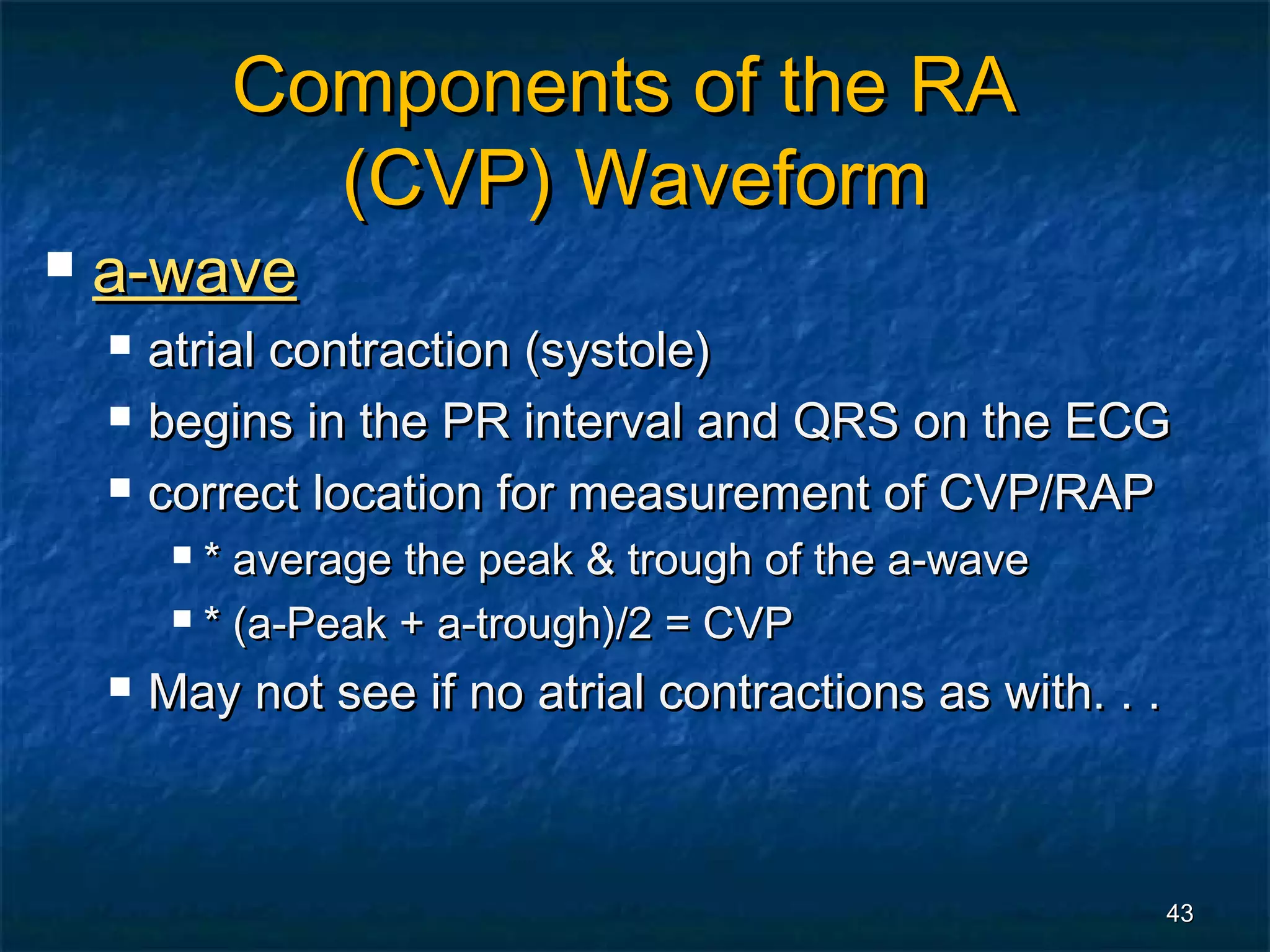 Components of the RA
               (CVP) Waveform
   a-wave
       atrial contraction (systole)
       begins in the PR interval and QRS on the ECG
       correct location for measurement of CVP/RAP
          * average the peak & trough of the a-wave
          * (a-Peak + a-trough)/2 = CVP

       May not see if no atrial contractions as with. . .



                                                             43
 