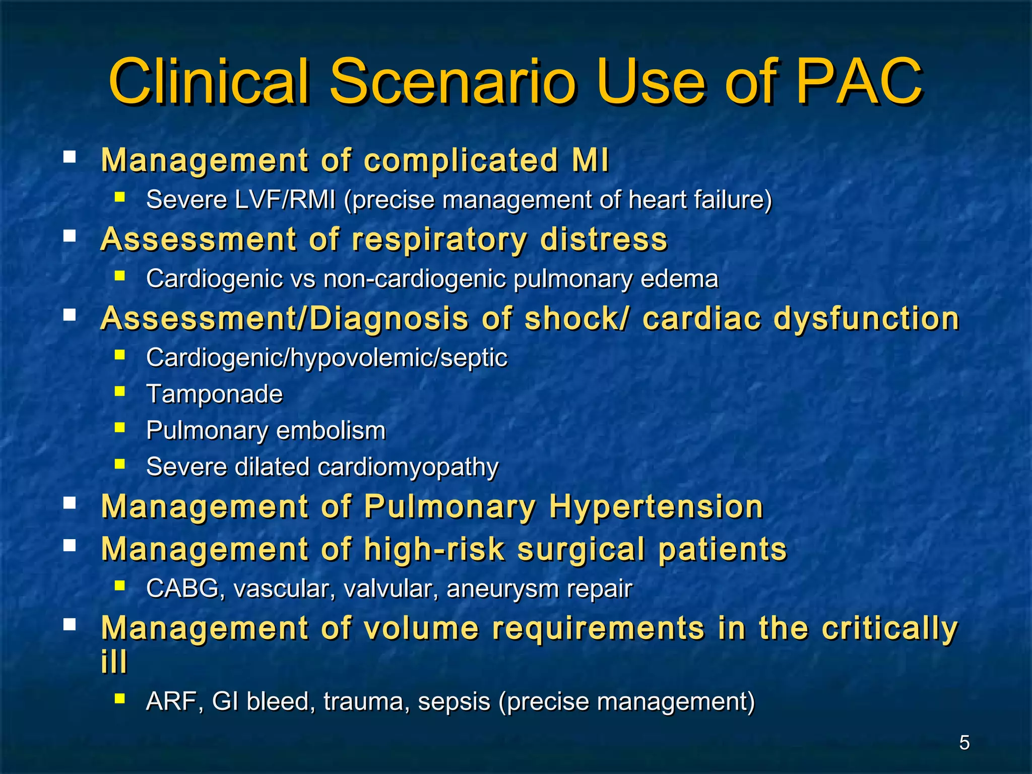 Clinical Scenario Use of PAC
   Management of complicated MI
       Severe LVF/RMI (precise management of heart failure)
   Assessment of respiratory distress
       Cardiogenic vs non-cardiogenic pulmonary edema
   Assessment/Diagnosis of shock/ cardiac dysfunction
       Cardiogenic/hypovolemic/septic
       Tamponade
       Pulmonary embolism
       Severe dilated cardiomyopathy
   Management of Pulmonary Hypertension
   Management of high-risk surgical patients
       CABG, vascular, valvular, aneurysm repair
   Management of volume requirements in the critically
    ill
       ARF, GI bleed, trauma, sepsis (precise management)
                                                               5
 