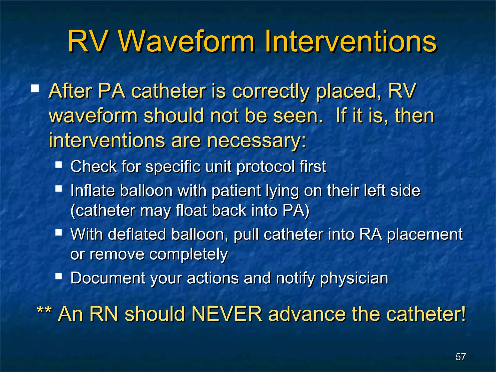 RV Waveform Interventions
   After PA catheter is correctly placed, RV
    waveform should not be seen. If it is, then
    interventions are necessary:
       Check for specific unit protocol first
       Inflate balloon with patient lying on their left side
        (catheter may float back into PA)
       With deflated balloon, pull catheter into RA placement
        or remove completely
       Document your actions and notify physician

** An RN should NEVER advance the catheter!
                                                            57
 