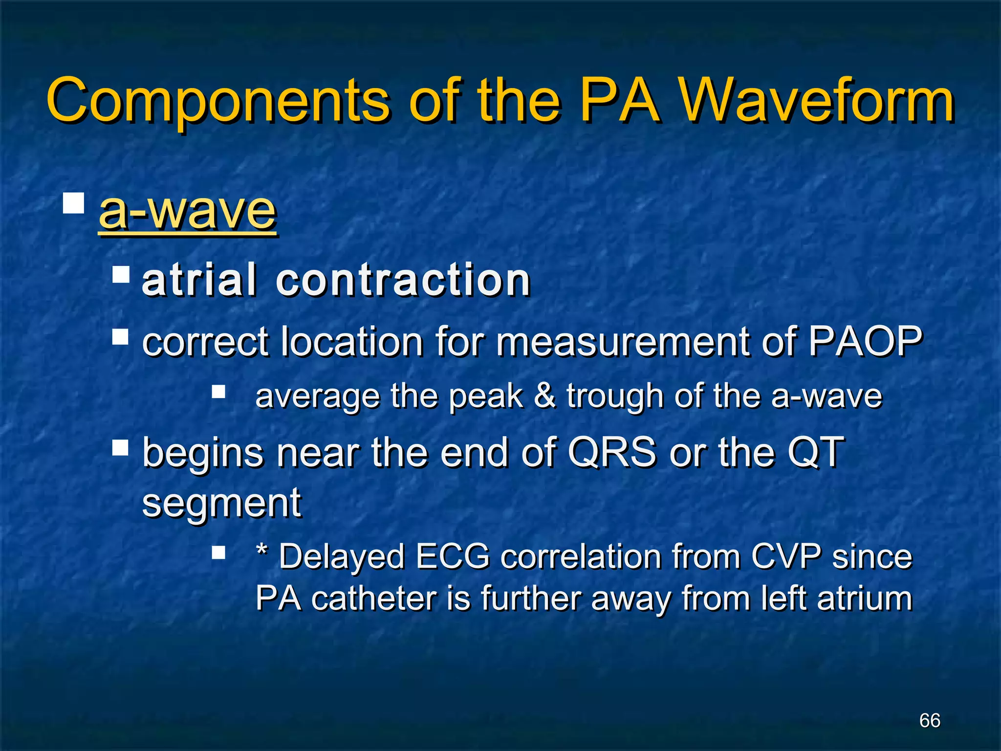 Components of the PA Waveform
 a-wave
     atrial contraction
     correct location for measurement of PAOP
            average the peak & trough of the a-wave
     begins near the end of QRS or the QT
      segment
            * Delayed ECG correlation from CVP since
             PA catheter is further away from left atrium


                                                            66
 