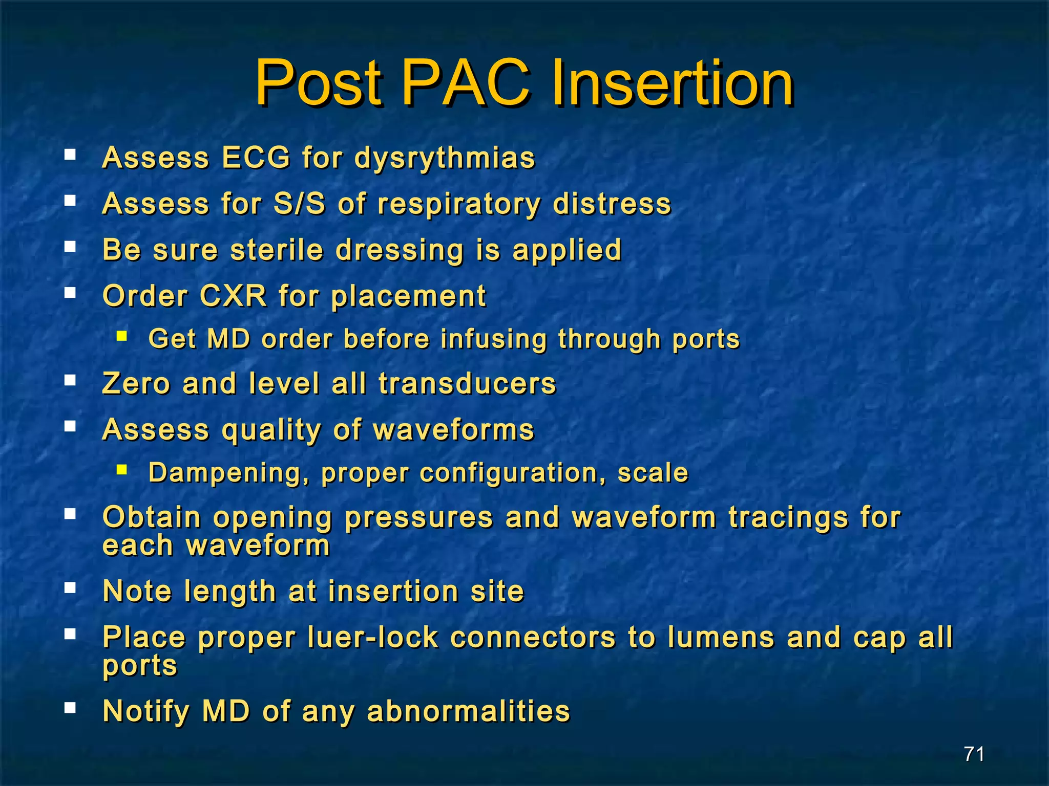 Post PAC Insertion
   Assess ECG for dysrythmias
   Assess for S/S of respiratory distress
   Be sure sterile dressing is applied
   Order CXR for placement
       Get MD order before infusing through ports
   Zero and level all transducers
   Assess quality of waveforms
       Dampening, proper configuration, scale
   Obtain opening pressures and waveform tracings for
    each waveform
   Note length at insertion site
   Place proper luer-lock connectors to lumens and cap all
    ports
   Notify MD of any abnormalities
                                                              71
 