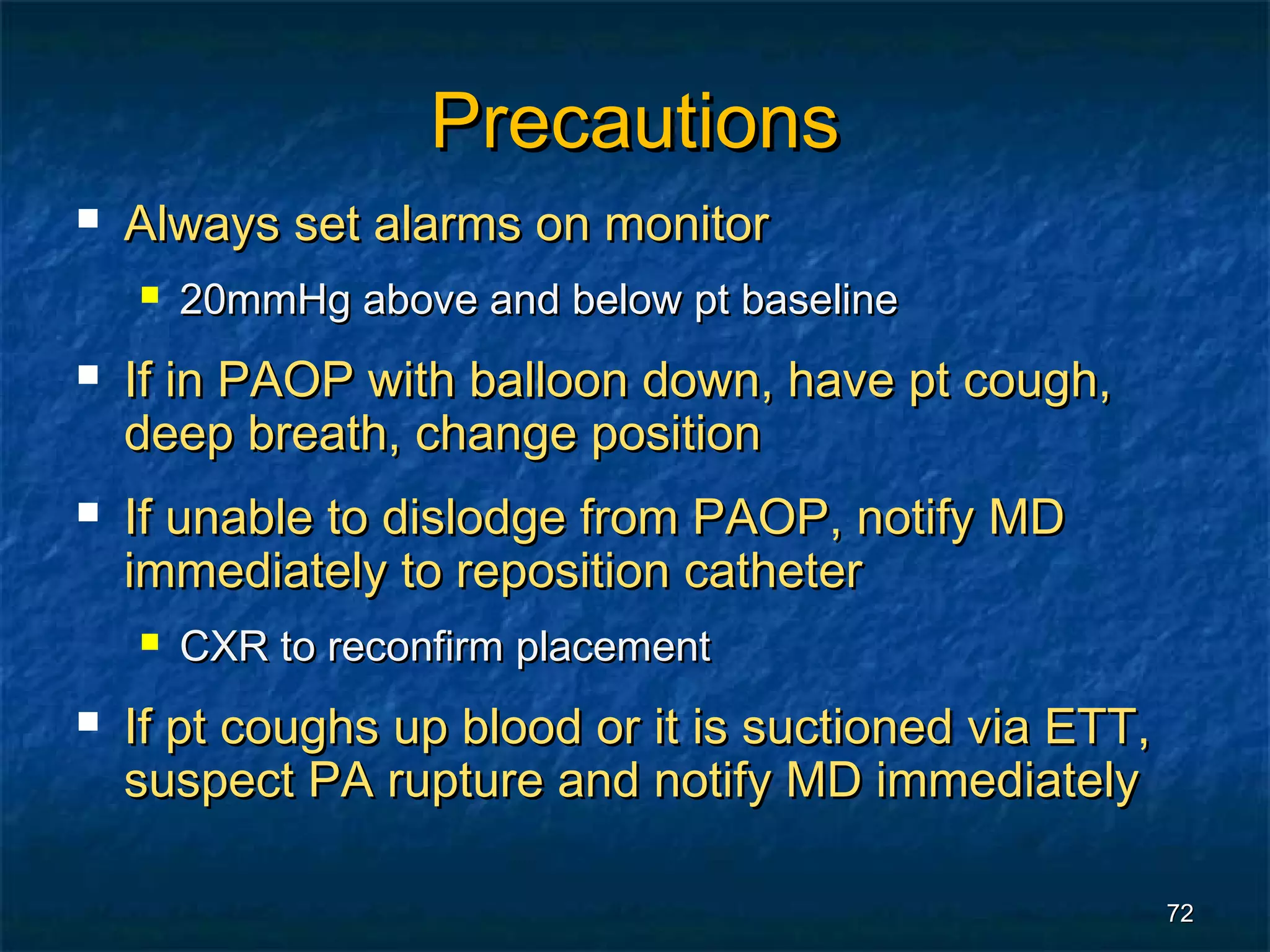 Precautions
   Always set alarms on monitor
       20mmHg above and below pt baseline
   If in PAOP with balloon down, have pt cough,
    deep breath, change position
   If unable to dislodge from PAOP, notify MD
    immediately to reposition catheter
       CXR to reconfirm placement
   If pt coughs up blood or it is suctioned via ETT,
    suspect PA rupture and notify MD immediately

                                                        72
 
