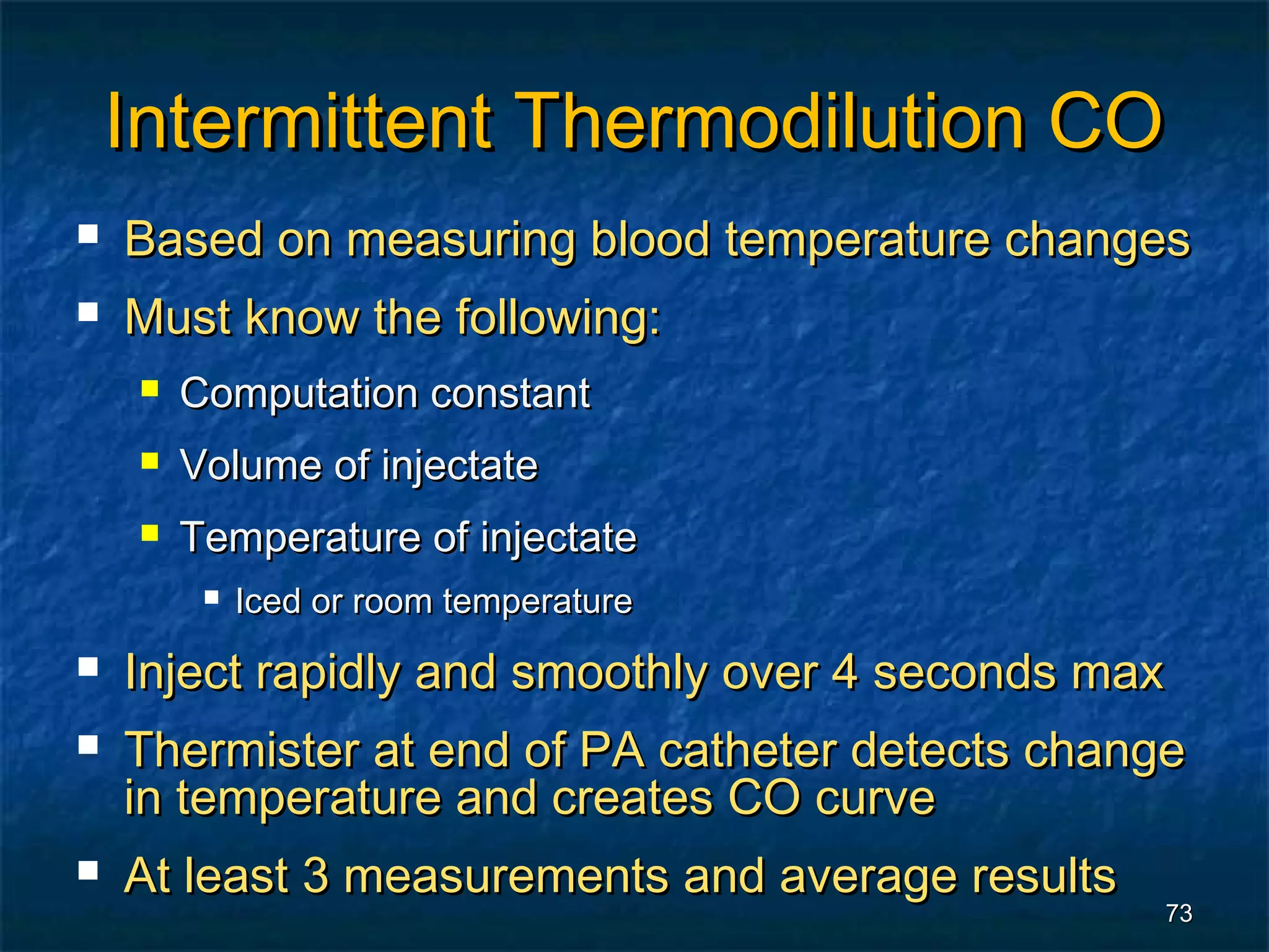 Intermittent Thermodilution CO
   Based on measuring blood temperature changes
   Must know the following:
        Computation constant
        Volume of injectate
        Temperature of injectate
             Iced or room temperature
   Inject rapidly and smoothly over 4 seconds max
   Thermister at end of PA catheter detects change
    in temperature and creates CO curve
   At least 3 measurements and average results
                                                  73
 