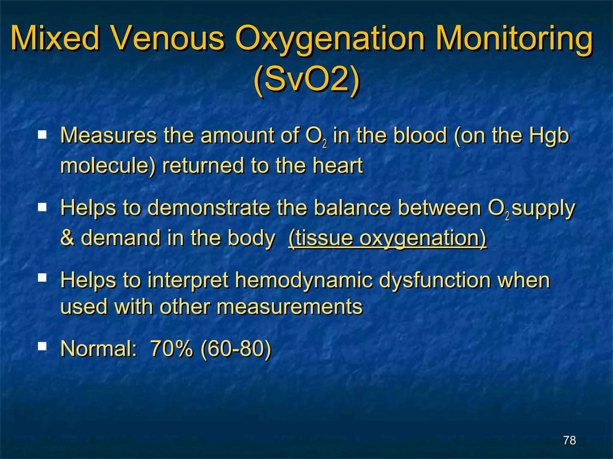 Mixed Venous Oxygenation Monitoring
              (SvO2)
    Measures the amount of O2 in the blood (on the Hgb
     molecule) returned to the heart
    Helps to demonstrate the balance between O2 supply
     & demand in the body (tissue oxygenation)
    Helps to interpret hemodynamic dysfunction when
     used with other measurements
    Normal: 70% (60-80)



                                                       78
 