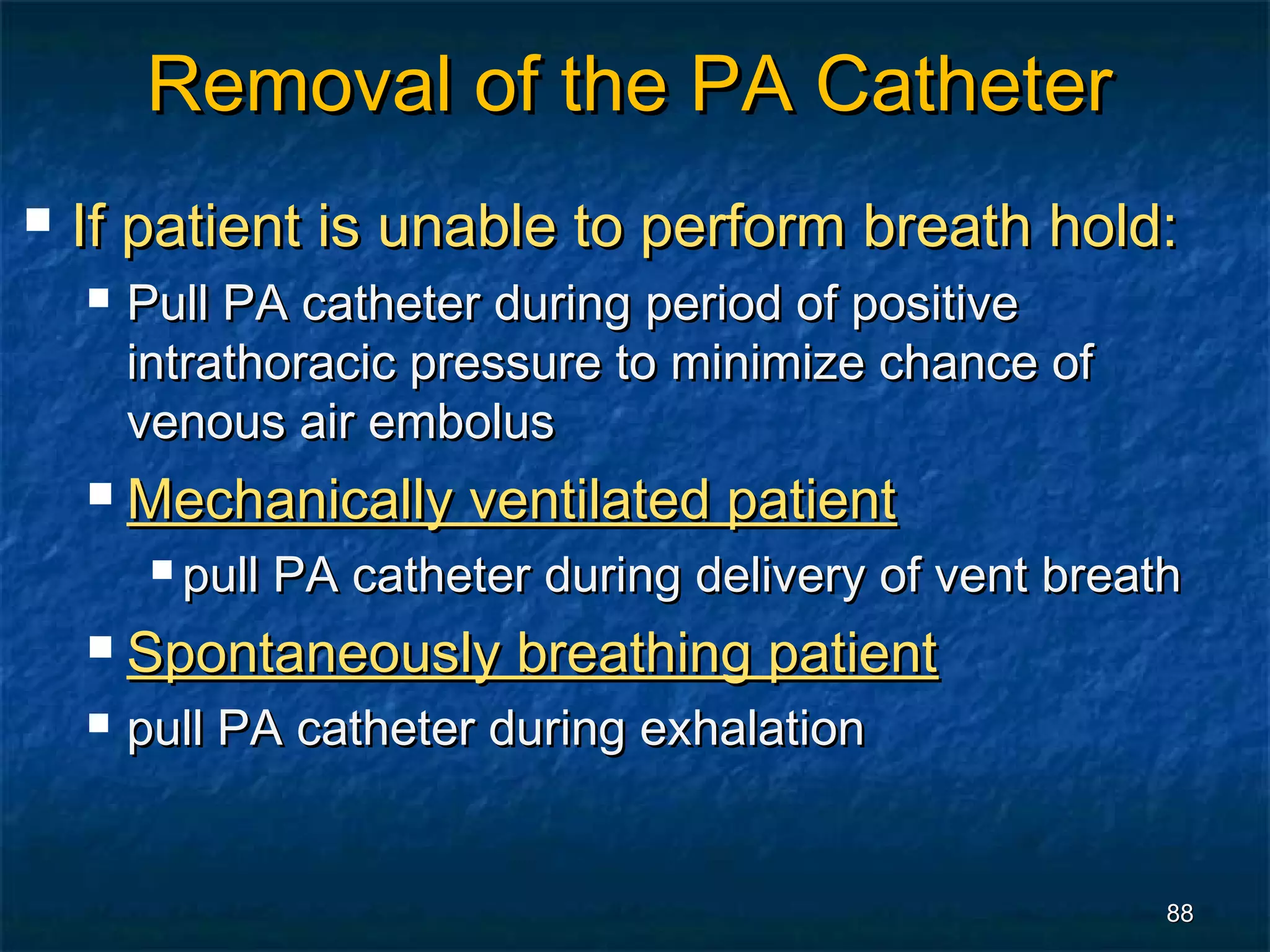 Removal of the PA Catheter
   If patient is unable to perform breath hold:
       Pull PA catheter during period of positive
        intrathoracic pressure to minimize chance of
        venous air embolus
       Mechanically ventilated patient
          pull   PA catheter during delivery of vent breath
       Spontaneously breathing patient
       pull PA catheter during exhalation


                                                           88
 