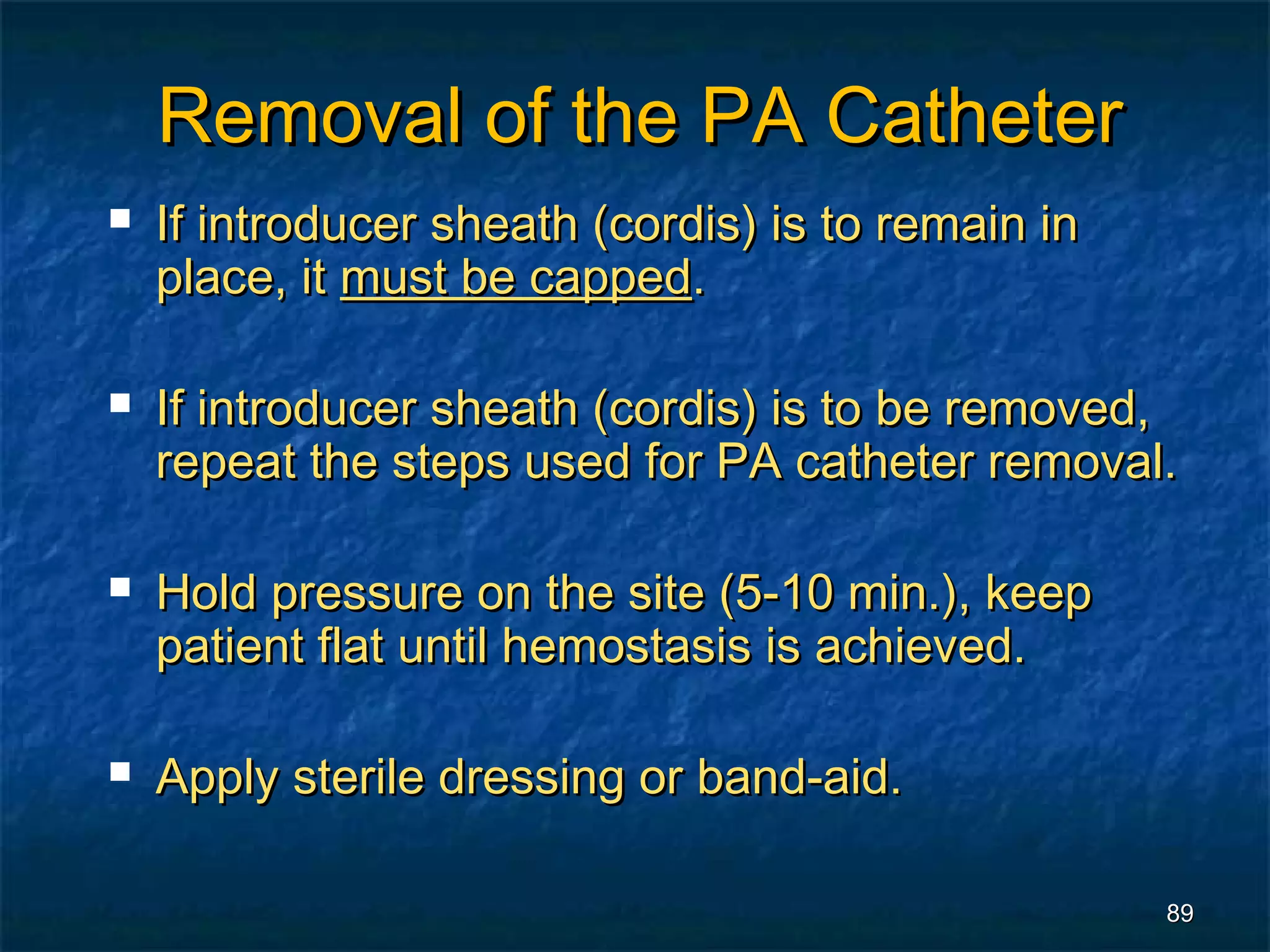 Removal of the PA Catheter
   If introducer sheath (cordis) is to remain in
    place, it must be capped.

   If introducer sheath (cordis) is to be removed,
    repeat the steps used for PA catheter removal.

   Hold pressure on the site (5-10 min.), keep
    patient flat until hemostasis is achieved.

   Apply sterile dressing or band-aid.

                                                    89
 
