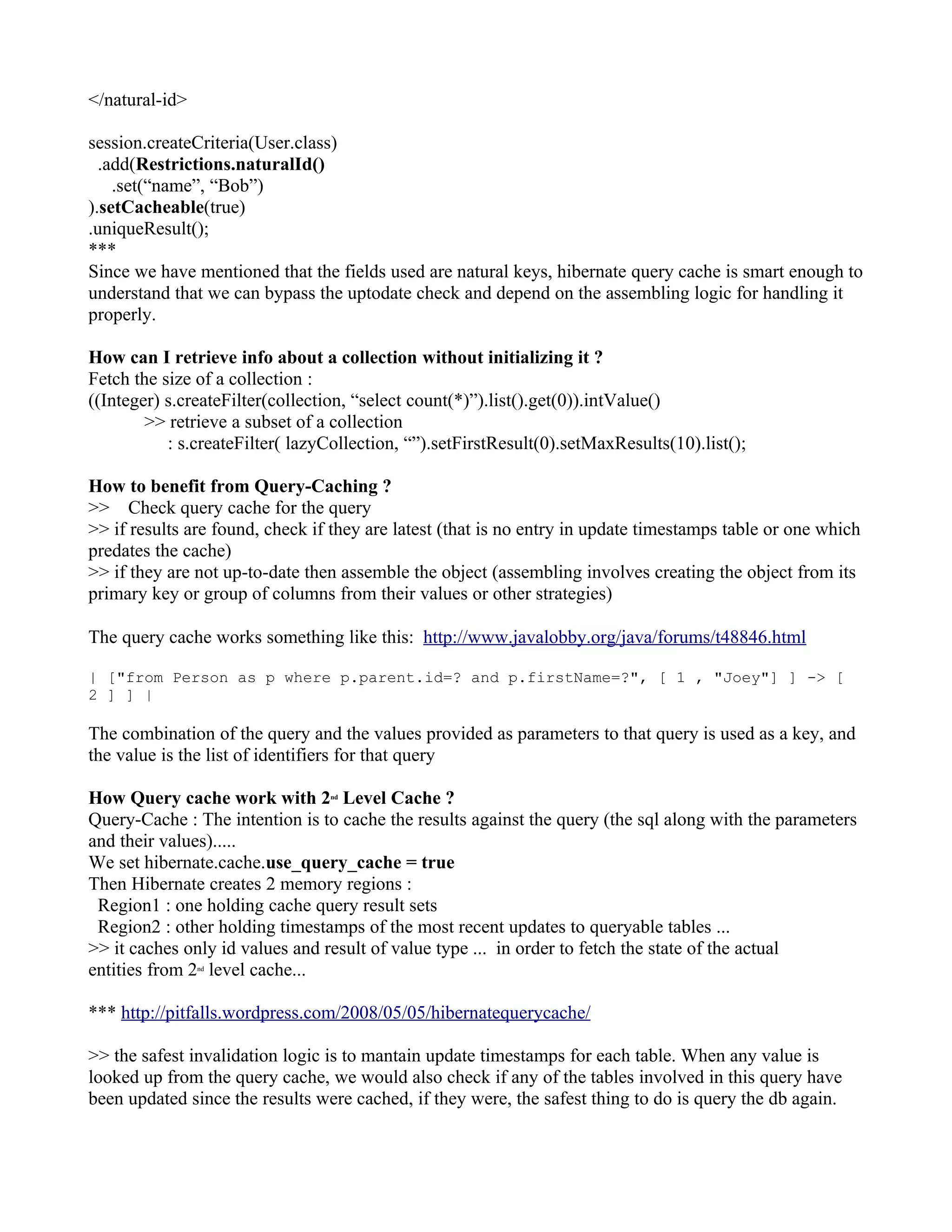 </natural-id>

session.createCriteria(User.class)
  .add(Restrictions.naturalId()
    .set(“name”, “Bob”)
).setCacheable(true)
.uniqueResult();
***
Since we have mentioned that the fields used are natural keys, hibernate query cache is smart enough to
understand that we can bypass the uptodate check and depend on the assembling logic for handling it
properly.

How can I retrieve info about a collection without initializing it ?
Fetch the size of a collection :
((Integer) s.createFilter(collection, “select count(*)”).list().get(0)).intValue()
        >> retrieve a subset of a collection
           : s.createFilter( lazyCollection, “”).setFirstResult(0).setMaxResults(10).list();

How to benefit from Query-Caching ?
>> Check query cache for the query
>> if results are found, check if they are latest (that is no entry in update timestamps table or one which
predates the cache)
>> if they are not up-to-date then assemble the object (assembling involves creating the object from its
primary key or group of columns from their values or other strategies)

The query cache works something like this: http://www.javalobby.org/java/forums/t48846.html

| ["from Person as p where p.parent.id=? and p.firstName=?", [ 1 , "Joey"] ] -> [
2 ] ] |

The combination of the query and the values provided as parameters to that query is used as a key, and
the value is the list of identifiers for that query

How Query cache work with 2 Level Cache ?
                                 nd


Query-Cache : The intention is to cache the results against the query (the sql along with the parameters
and their values).....
We set hibernate.cache.use_query_cache = true
Then Hibernate creates 2 memory regions :
 Region1 : one holding cache query result sets
 Region2 : other holding timestamps of the most recent updates to queryable tables ...
>> it caches only id values and result of value type ... in order to fetch the state of the actual
entities from 2 level cache...
                nd




*** http://pitfalls.wordpress.com/2008/05/05/hibernatequerycache/

>> the safest invalidation logic is to mantain update timestamps for each table. When any value is
looked up from the query cache, we would also check if any of the tables involved in this query have
been updated since the results were cached, if they were, the safest thing to do is query the db again.
 