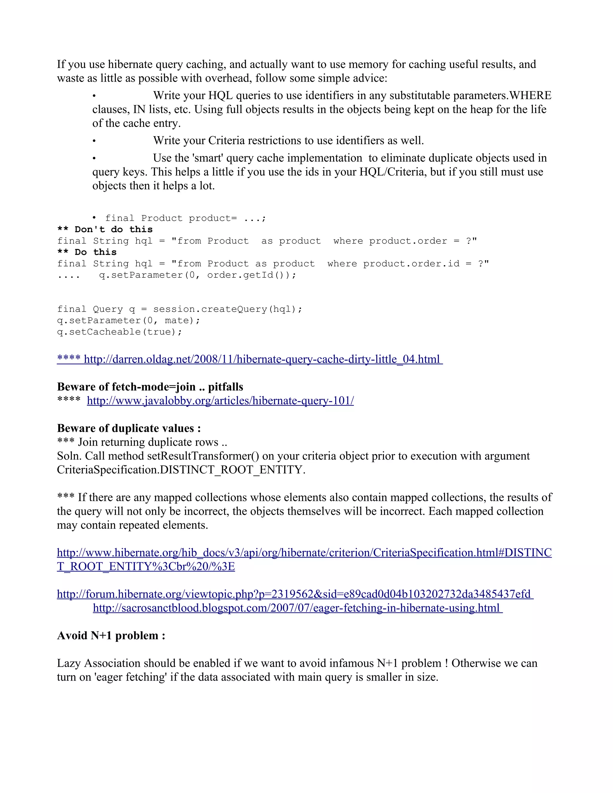 If you use hibernate query caching, and actually want to use memory for caching useful results, and
waste as little as possible with overhead, follow some simple advice:
        •             Write your HQL queries to use identifiers in any substitutable parameters.WHERE
        clauses, IN lists, etc. Using full objects results in the objects being kept on the heap for the life
        of the cache entry.
        •             Write your Criteria restrictions to use identifiers as well.
        •             Use the 'smart' query cache implementation to eliminate duplicate objects used in
        query keys. This helps a little if you use the ids in your HQL/Criteria, but if you still must use
        objects then it helps a lot.

      • final Product product= ...;
** Don't do this
final String hql = "from Product as product where product.order = ?"
** Do this
final String hql = "from Product as product where product.order.id = ?"
....   q.setParameter(0, order.getId());


final Query q = session.createQuery(hql);
q.setParameter(0, mate);
q.setCacheable(true);

**** http://darren.oldag.net/2008/11/hibernate-query-cache-dirty-little_04.html

Beware of fetch-mode=join .. pitfalls
**** http://www.javalobby.org/articles/hibernate-query-101/

Beware of duplicate values :
*** Join returning duplicate rows ..
Soln. Call method setResultTransformer() on your criteria object prior to execution with argument
CriteriaSpecification.DISTINCT_ROOT_ENTITY.

*** If there are any mapped collections whose elements also contain mapped collections, the results of
the query will not only be incorrect, the objects themselves will be incorrect. Each mapped collection
may contain repeated elements.

http://www.hibernate.org/hib_docs/v3/api/org/hibernate/criterion/CriteriaSpecification.html#DISTINC
T_ROOT_ENTITY%3Cbr%20/%3E

http://forum.hibernate.org/viewtopic.php?p=2319562&sid=e89cad0d04b103202732da3485437efd
         http://sacrosanctblood.blogspot.com/2007/07/eager-fetching-in-hibernate-using.html

Avoid N+1 problem :

Lazy Association should be enabled if we want to avoid infamous N+1 problem ! Otherwise we can
turn on 'eager fetching' if the data associated with main query is smaller in size.
 