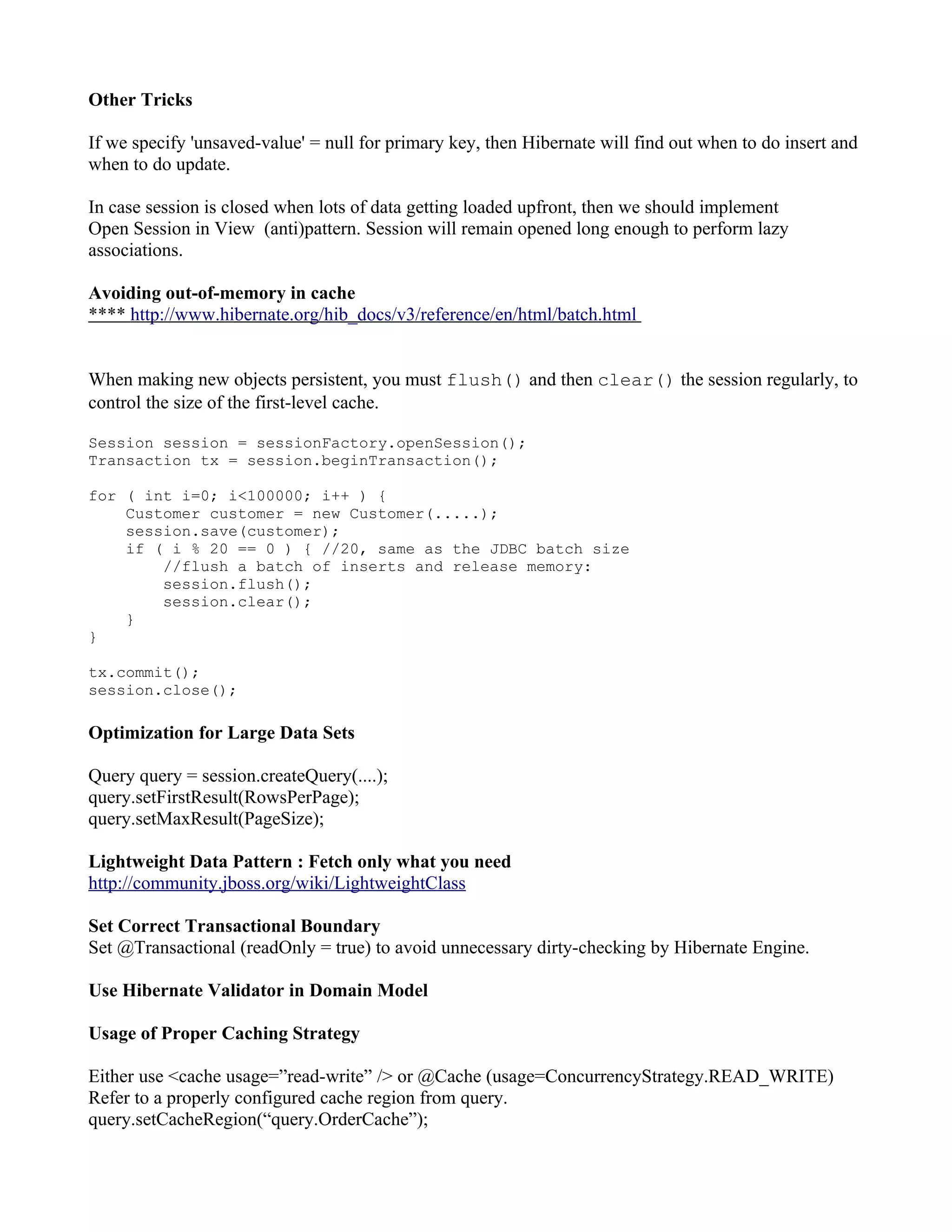 Other Tricks

If we specify 'unsaved-value' = null for primary key, then Hibernate will find out when to do insert and
when to do update.

In case session is closed when lots of data getting loaded upfront, then we should implement
Open Session in View (anti)pattern. Session will remain opened long enough to perform lazy
associations.

Avoiding out-of-memory in cache
**** http://www.hibernate.org/hib_docs/v3/reference/en/html/batch.html


When making new objects persistent, you must flush() and then clear() the session regularly, to
control the size of the first-level cache.

Session session = sessionFactory.openSession();
Transaction tx = session.beginTransaction();

for ( int i=0; i<100000; i++ ) {
    Customer customer = new Customer(.....);
    session.save(customer);
    if ( i % 20 == 0 ) { //20, same as the JDBC batch size
        //flush a batch of inserts and release memory:
        session.flush();
        session.clear();
    }
}

tx.commit();
session.close();

Optimization for Large Data Sets

Query query = session.createQuery(....);
query.setFirstResult(RowsPerPage);
query.setMaxResult(PageSize);

Lightweight Data Pattern : Fetch only what you need
http://community.jboss.org/wiki/LightweightClass

Set Correct Transactional Boundary
Set @Transactional (readOnly = true) to avoid unnecessary dirty-checking by Hibernate Engine.

Use Hibernate Validator in Domain Model

Usage of Proper Caching Strategy

Either use <cache usage=”read-write” /> or @Cache (usage=ConcurrencyStrategy.READ_WRITE)
Refer to a properly configured cache region from query.
query.setCacheRegion(“query.OrderCache”);
 