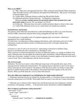 Why to use ORM ?
      (i) HQL offers joins and aggregate functions. HQL expressed using Domain Object properties
      rather than DB Columns and completely decoupled from DB Schema. SQL power is leveraged
      at Domain Object level.
      (ii) Unlike iBatis, Hibernate abstracts underlying DB and Data Model.
      (iii) Hibernate performs Change detection – via Snapshot Comparisons .
           Hibernate creates runtime proxies for persistent objects thru dynamic byte code
      generation using Javaassist. We can change it to CGLib.
      (iv) Unlike jdo – Hibernate does not need to modify persistent objects to observe their state.
      (v) Unlike EJB, hibernate can be run as a stand alone tool outside jree container.

SessionFactory and Session
The purpose of the Hibernate SessionFactory (called EntityManager in JEE) is to create Sessions,
initialize JDBC connections and pool them (using a pluggable provider like C3P0).

A SessionFactory is immutable cache of compiled mappings (plus associations / inheritence /
aggregations) for a single database.
It is built from a Configuration holding mapping information, cache information and a lot of other
information usually provided by means of a hibernate.cfg.cml file or through a Spring bean
configuration.

A Session is a unit of work at its lowest level - representing a transaction in database lingo.
Session is not thread safe and is maintained as a threadlocal value.
When a Session is created and operations are done on Hibernate entities, e.g. setting an attribute of an
entity, Hibernate does not and update the underlying table immediately. Instead Hibernate keeps track
of the state of an entity, whether it is dirty or not, and flushes (commits) updates at the end at the end of
a unit of work. This is what Hibernate calls the first level cache.

The 1st level cache
Definition: The first level cache is where Hibernate keeps track of the possible dirty states of the
ongoing Session's loaded and touched entities. The ongoing Session represents a unit of work and is
always used and can not be turned of. The purpose of the first level cache is to hinder to many SQL
queries or updates beeing made to the database, and instead batch them together at the end of the
Session. When you think about the 1st level cache think Session.

How does Hibernate implement Lazy-Initialization for single-ended collection?
>> Hibernate3 generates proxies (at startup) for all target entities i.e. Persistent classes using runtime-
bytecode enhancement (via CGLIB). Then enable them for many-2-one and one-2-many associations.

>> Hibernate uses a subclass of the original class and the proxied class must implement a default
constructor with package visibility ... so all persistent classes should have a default constructor

How to improve performance using natural-id ?
<class name=”User”>
 <cache usage=”read-write”/>
 <id......... >
    <natural-id>
       <property name=”userName”/> .. should not be mutable ...
       .......
 