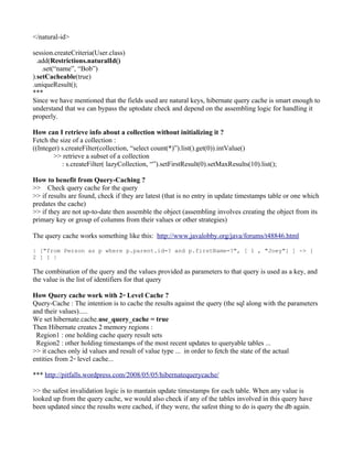 </natural-id>

session.createCriteria(User.class)
  .add(Restrictions.naturalId()
    .set(“name”, “Bob”)
).setCacheable(true)
.uniqueResult();
***
Since we have mentioned that the fields used are natural keys, hibernate query cache is smart enough to
understand that we can bypass the uptodate check and depend on the assembling logic for handling it
properly.

How can I retrieve info about a collection without initializing it ?
Fetch the size of a collection :
((Integer) s.createFilter(collection, “select count(*)”).list().get(0)).intValue()
        >> retrieve a subset of a collection
           : s.createFilter( lazyCollection, “”).setFirstResult(0).setMaxResults(10).list();

How to benefit from Query-Caching ?
>> Check query cache for the query
>> if results are found, check if they are latest (that is no entry in update timestamps table or one which
predates the cache)
>> if they are not up-to-date then assemble the object (assembling involves creating the object from its
primary key or group of columns from their values or other strategies)

The query cache works something like this: http://www.javalobby.org/java/forums/t48846.html

| ["from Person as p where p.parent.id=? and p.firstName=?", [ 1 , "Joey"] ] -> [
2 ] ] |

The combination of the query and the values provided as parameters to that query is used as a key, and
the value is the list of identifiers for that query

How Query cache work with 2 Level Cache ?
                                 nd


Query-Cache : The intention is to cache the results against the query (the sql along with the parameters
and their values).....
We set hibernate.cache.use_query_cache = true
Then Hibernate creates 2 memory regions :
 Region1 : one holding cache query result sets
 Region2 : other holding timestamps of the most recent updates to queryable tables ...
>> it caches only id values and result of value type ... in order to fetch the state of the actual
entities from 2 level cache...
                nd




*** http://pitfalls.wordpress.com/2008/05/05/hibernatequerycache/

>> the safest invalidation logic is to mantain update timestamps for each table. When any value is
looked up from the query cache, we would also check if any of the tables involved in this query have
been updated since the results were cached, if they were, the safest thing to do is query the db again.
 