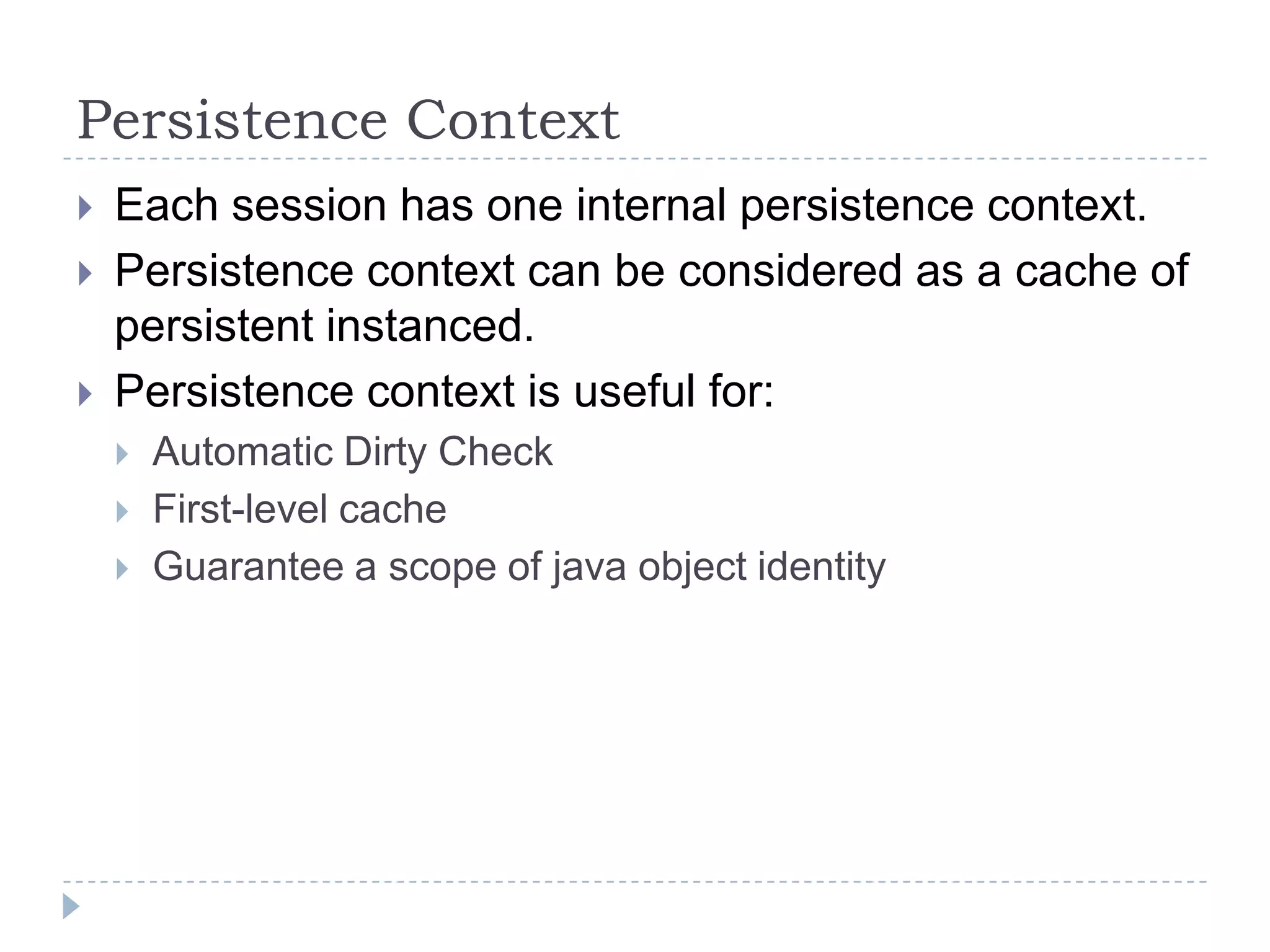 Persistence Context
   Each session has one internal persistence context.
   Persistence context can be considered as a cache of
    persistent instanced.
   Persistence context is useful for:
       Automatic Dirty Check
       First-level cache
       Guarantee a scope of java object identity
 