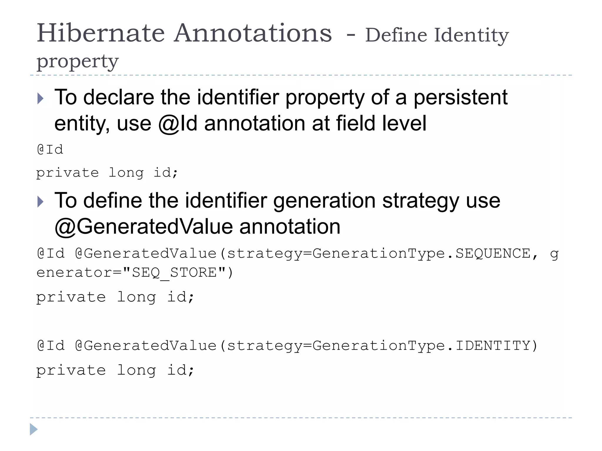 Hibernate Annotations -               Define Identity
property
   To declare the identifier property of a persistent
    entity, use @Id annotation at field level
@Id
private long id;

   To define the identifier generation strategy use
    @GeneratedValue annotation
@Id @GeneratedValue(strategy=GenerationType.SEQUENCE, g
enerator="SEQ_STORE")
private long id;

@Id @GeneratedValue(strategy=GenerationType.IDENTITY)
private long id;
 