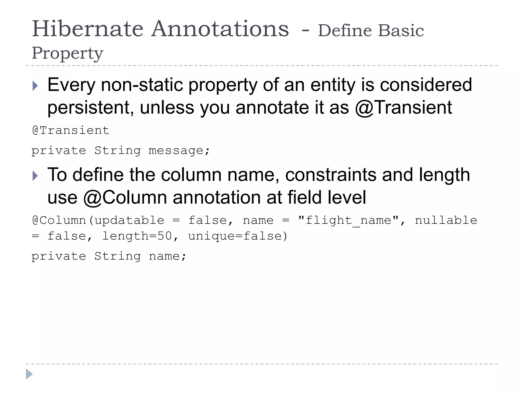 Hibernate Annotations -              Define Basic
Property
   Every non-static property of an entity is considered
    persistent, unless you annotate it as @Transient
@Transient
private String message;

   To define the column name, constraints and length
    use @Column annotation at field level
@Column(updatable = false, name = "flight_name", nullable
= false, length=50, unique=false)
private String name;
 