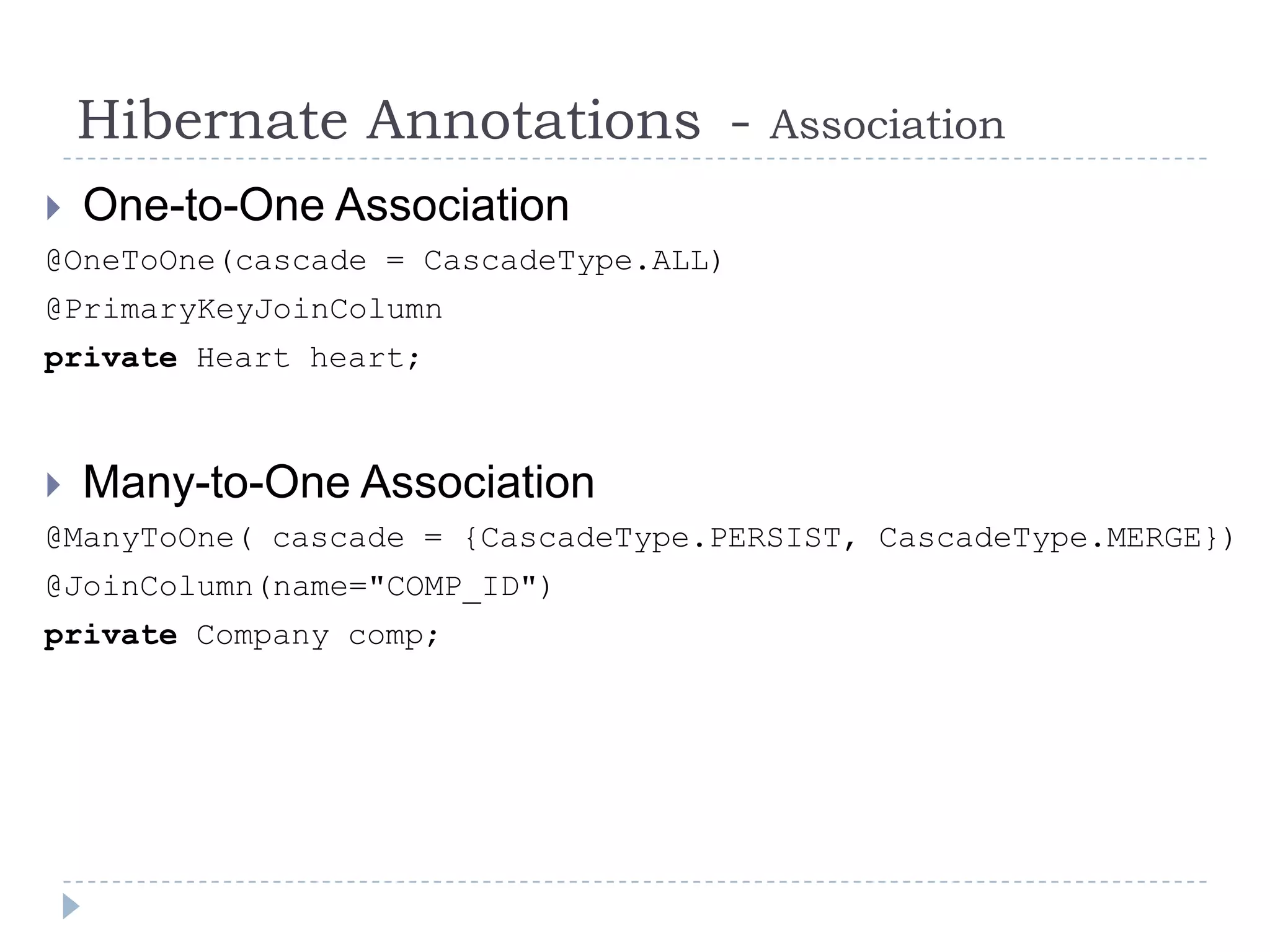 Hibernate Annotations -            Association
   One-to-One Association
@OneToOne(cascade = CascadeType.ALL)
@PrimaryKeyJoinColumn
private Heart heart;



   Many-to-One Association
@ManyToOne( cascade = {CascadeType.PERSIST, CascadeType.MERGE})
@JoinColumn(name="COMP_ID")
private Company comp;
 