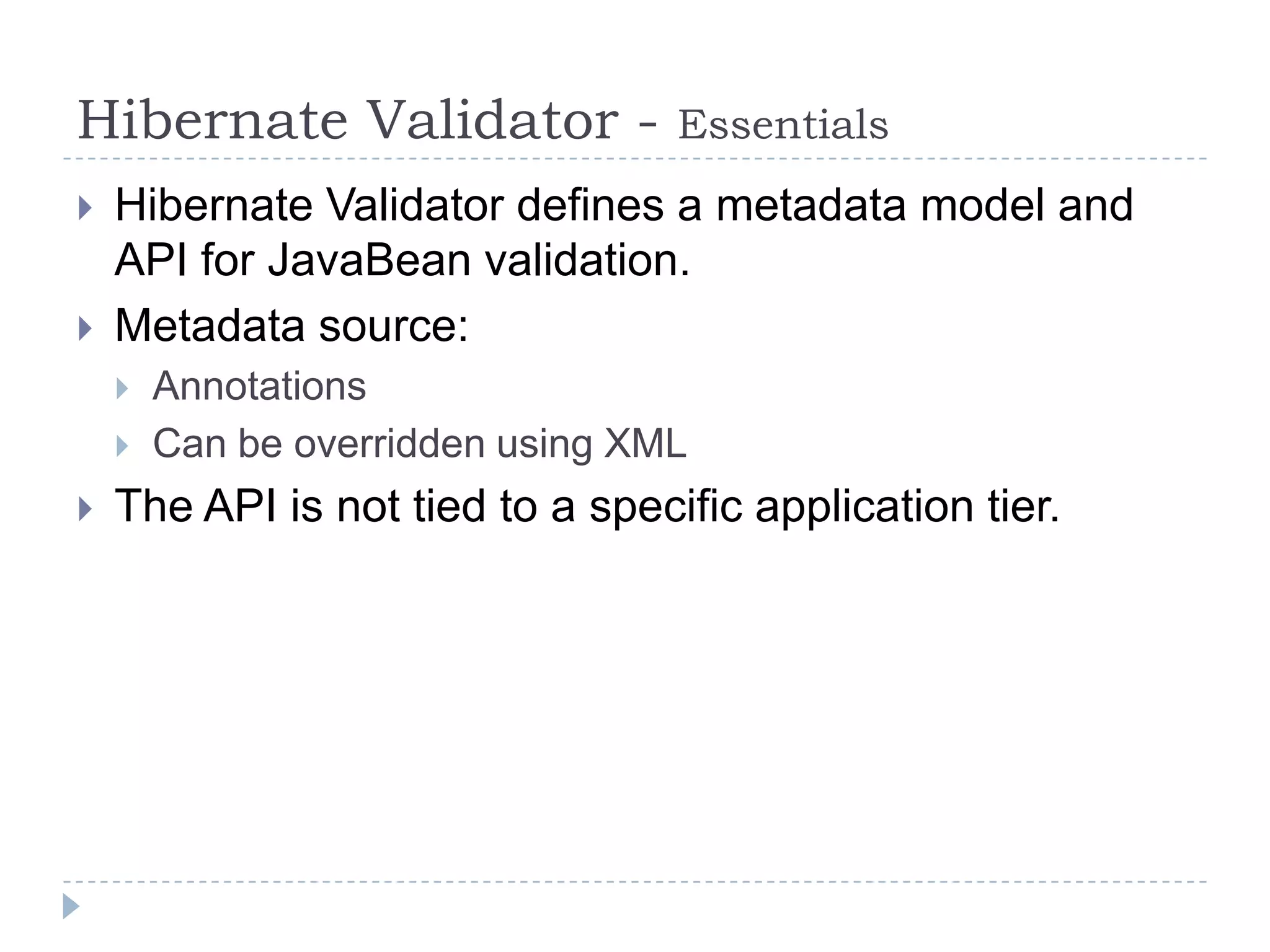 Hibernate Validator -             Essentials
   Hibernate Validator defines a metadata model and
    API for JavaBean validation.
   Metadata source:
       Annotations
       Can be overridden using XML
   The API is not tied to a specific application tier.
 
