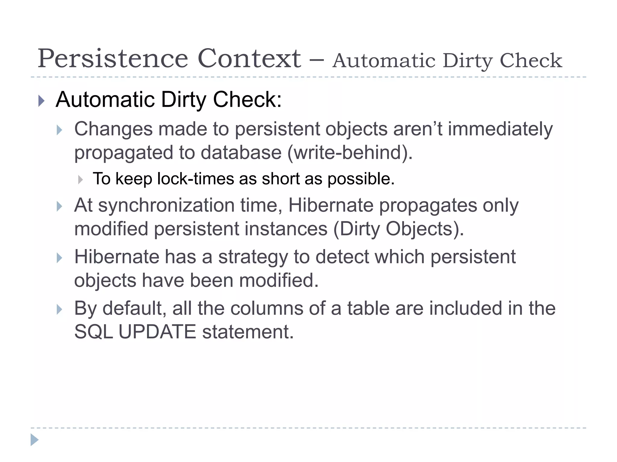 Persistence Context –                      Automatic Dirty Check
   Automatic Dirty Check:
       Changes made to persistent objects aren’t immediately
        propagated to database (write-behind).
           To keep lock-times as short as possible.
       At synchronization time, Hibernate propagates only
        modified persistent instances (Dirty Objects).
       Hibernate has a strategy to detect which persistent
        objects have been modified.
       By default, all the columns of a table are included in the
        SQL UPDATE statement.
 