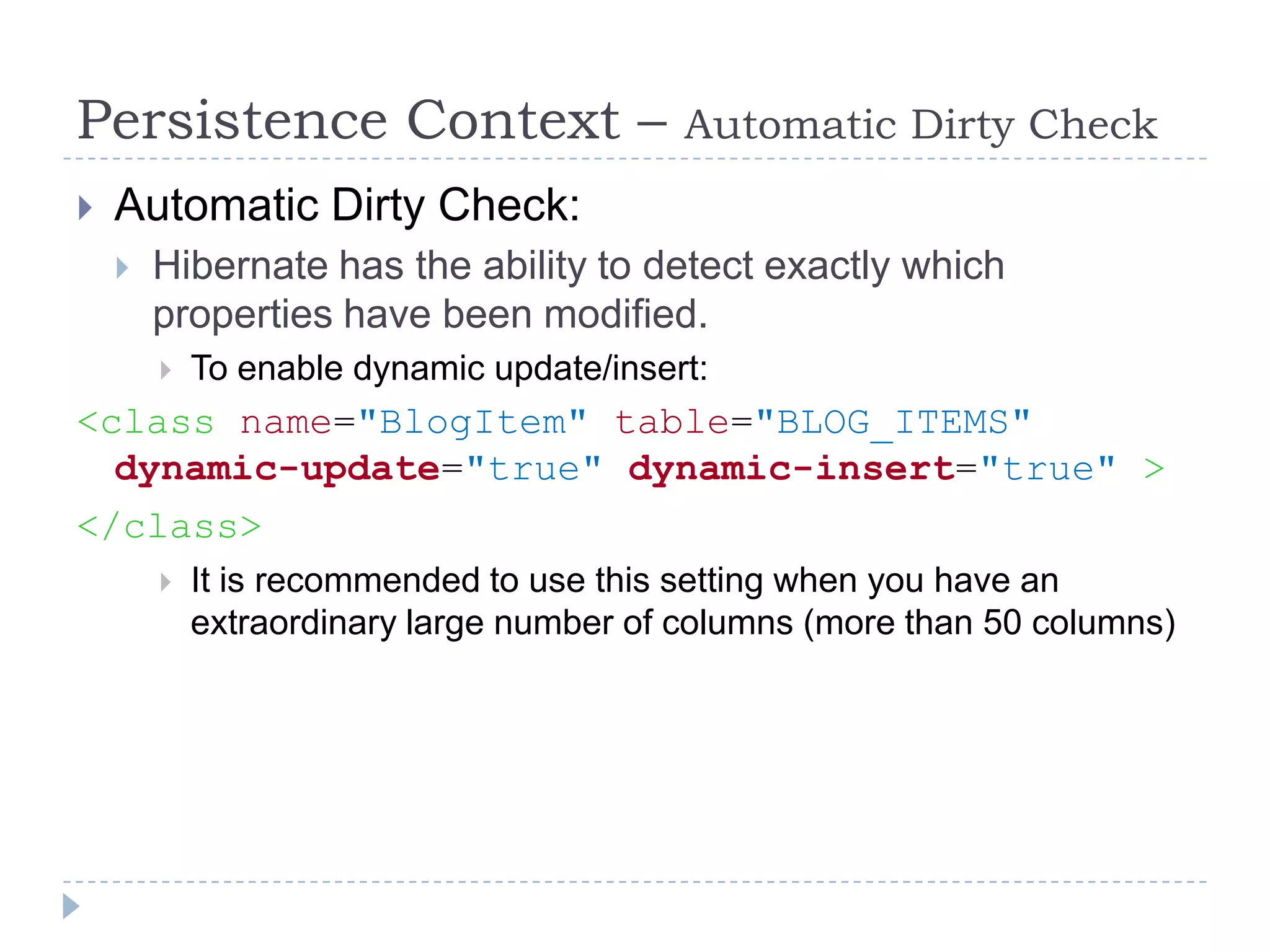 Persistence Context –                     Automatic Dirty Check
   Automatic Dirty Check:
       Hibernate has the ability to detect exactly which
        properties have been modified.
           To enable dynamic update/insert:
<class name="BlogItem" table="BLOG_ITEMS"
  dynamic-update="true" dynamic-insert="true" >
</class>
           It is recommended to use this setting when you have an
            extraordinary large number of columns (more than 50 columns)
 