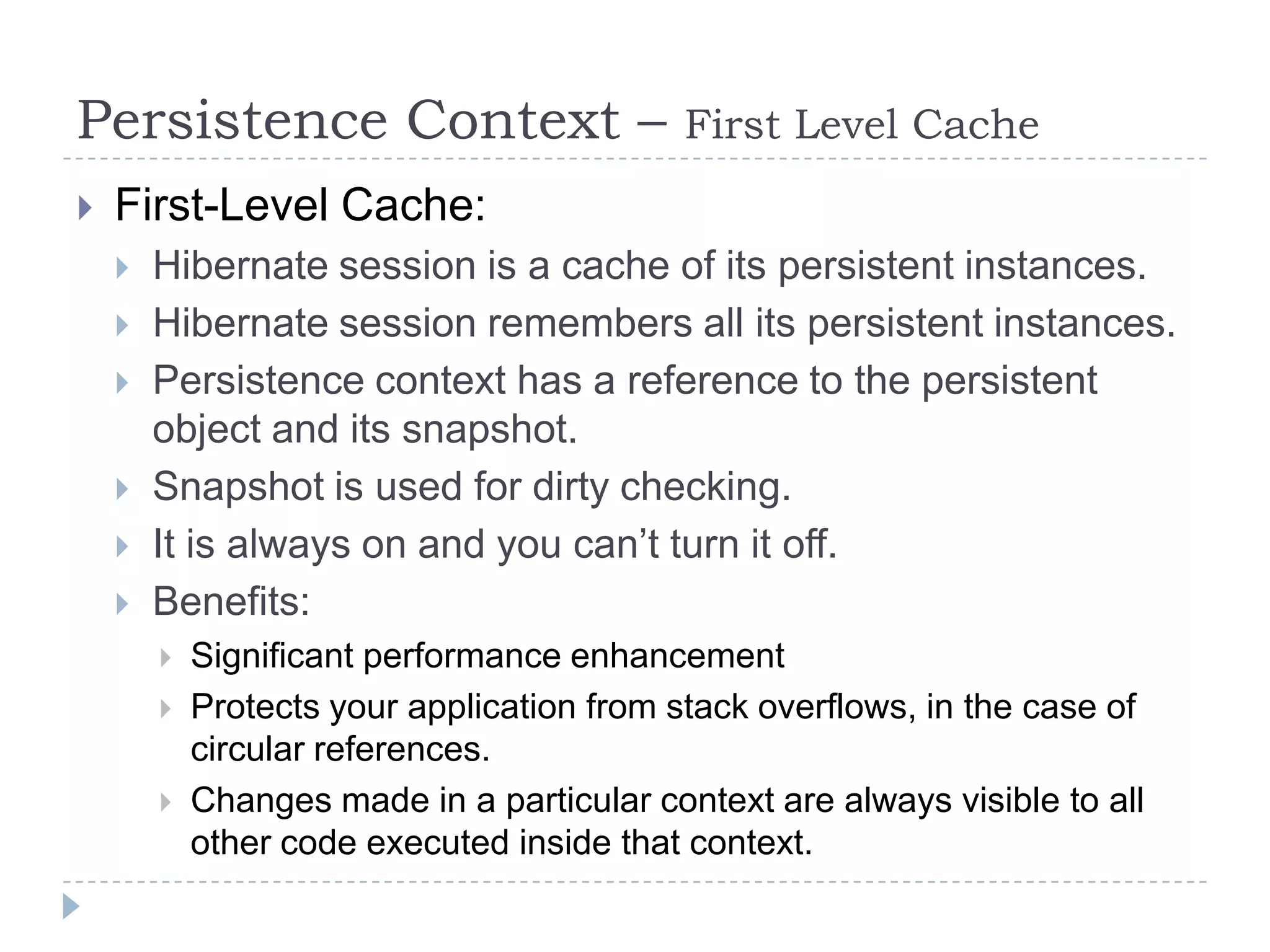 Persistence Context –                       First Level Cache
   First-Level Cache:
       Hibernate session is a cache of its persistent instances.
       Hibernate session remembers all its persistent instances.
       Persistence context has a reference to the persistent
        object and its snapshot.
       Snapshot is used for dirty checking.
       It is always on and you can’t turn it off.
       Benefits:
           Significant performance enhancement
           Protects your application from stack overflows, in the case of
            circular references.
           Changes made in a particular context are always visible to all
            other code executed inside that context.
 