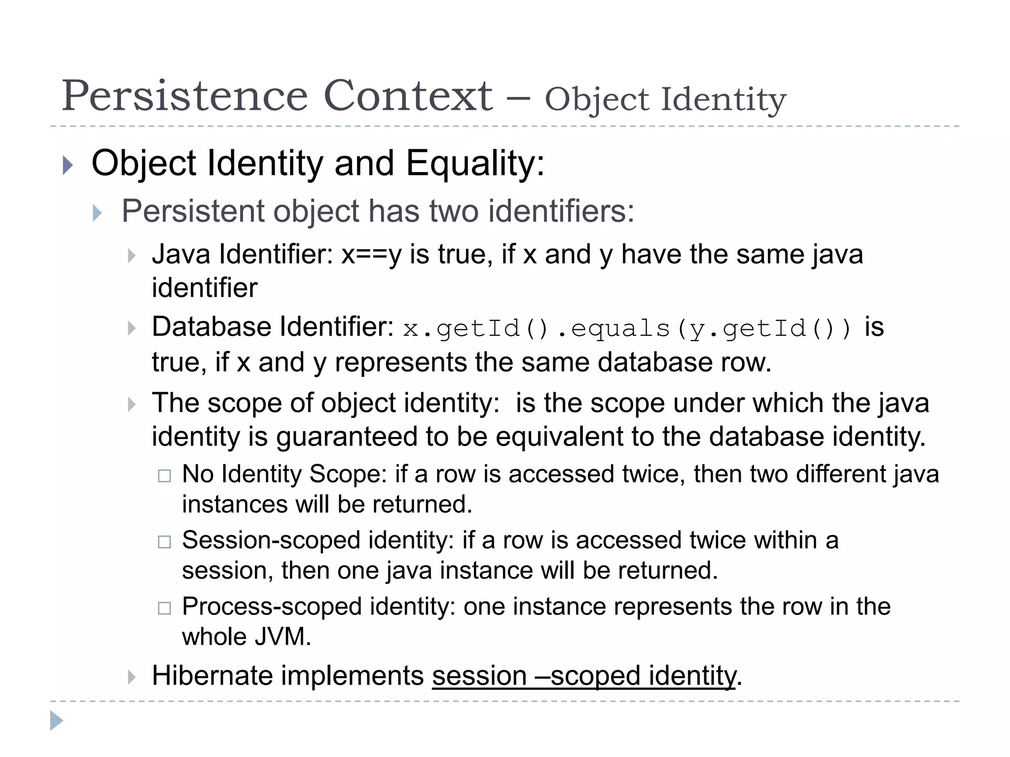 Persistence Context –                            Object Identity
   Object Identity and Equality:
       Persistent object has two identifiers:
           Java Identifier: x==y is true, if x and y have the same java
            identifier
           Database Identifier: x.getId().equals(y.getId()) is
            true, if x and y represents the same database row.
           The scope of object identity: is the scope under which the java
            identity is guaranteed to be equivalent to the database identity.
               No Identity Scope: if a row is accessed twice, then two different java
                instances will be returned.
               Session-scoped identity: if a row is accessed twice within a
                session, then one java instance will be returned.
               Process-scoped identity: one instance represents the row in the
                whole JVM.
           Hibernate implements session –scoped identity.
 