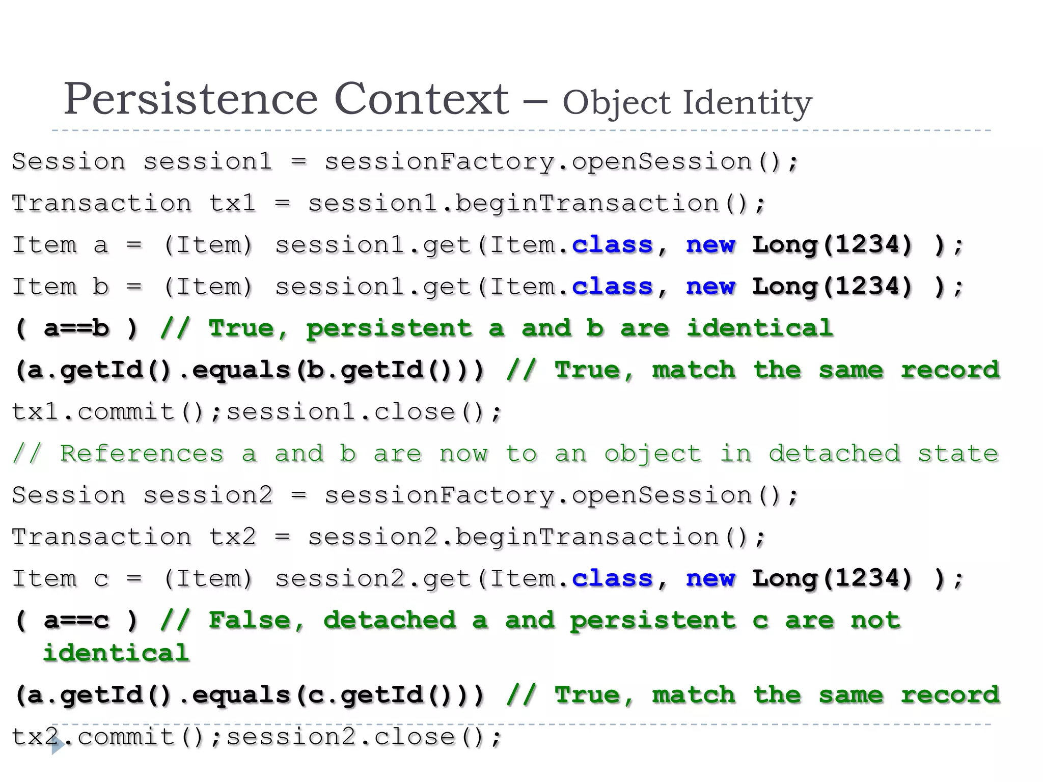 Persistence Context –         Object Identity
Session session1 = sessionFactory.openSession();
Transaction tx1 = session1.beginTransaction();
Item a = (Item) session1.get(Item.class, new Long(1234) );
Item b = (Item) session1.get(Item.class, new Long(1234) );
( a==b ) // True, persistent a and b are identical
(a.getId().equals(b.getId())) // True, match the same record
tx1.commit();session1.close();
// References a and b are now to an object in detached state
Session session2 = sessionFactory.openSession();
Transaction tx2 = session2.beginTransaction();
Item c = (Item) session2.get(Item.class, new Long(1234) );
( a==c ) // False, detached a and persistent c are not
  identical
(a.getId().equals(c.getId())) // True, match the same record
tx2.commit();session2.close();
 